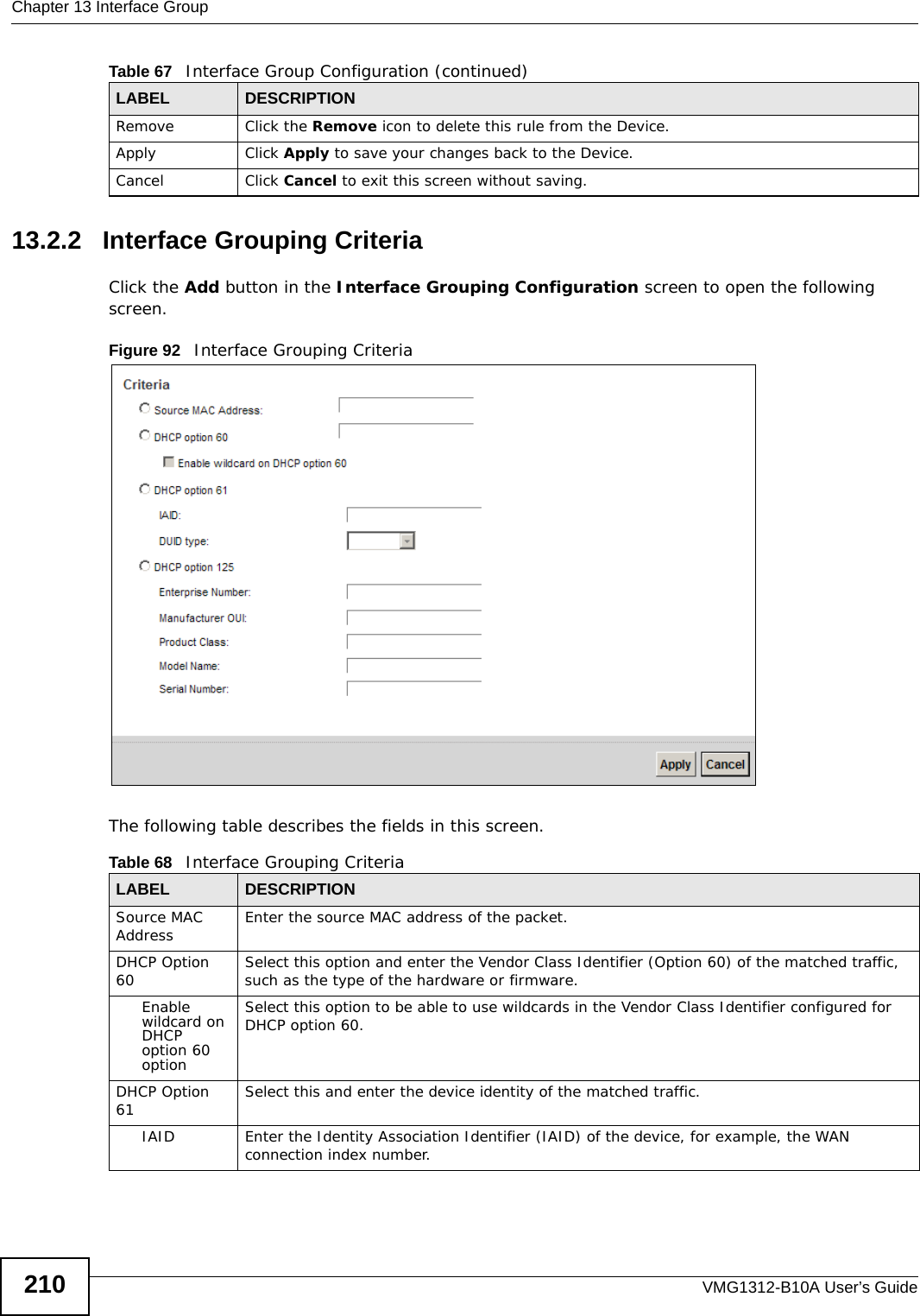 Chapter 13 Interface GroupVMG1312-B10A User’s Guide21013.2.2   Interface Grouping CriteriaClick the Add button in the Interface Grouping Configuration screen to open the following screen.Figure 92   Interface Grouping Criteria The following table describes the fields in this screen. Remove Click the Remove icon to delete this rule from the Device.Apply Click Apply to save your changes back to the Device.Cancel Click Cancel to exit this screen without saving.Table 67   Interface Group Configuration (continued)LABEL DESCRIPTIONTable 68   Interface Grouping CriteriaLABEL DESCRIPTIONSource MAC Address Enter the source MAC address of the packet.DHCP Option 60 Select this option and enter the Vendor Class Identifier (Option 60) of the matched traffic, such as the type of the hardware or firmware.Enable wildcard on DHCP option 60 optionSelect this option to be able to use wildcards in the Vendor Class Identifier configured for DHCP option 60.DHCP Option 61 Select this and enter the device identity of the matched traffic.IAID Enter the Identity Association Identifier (IAID) of the device, for example, the WAN connection index number.