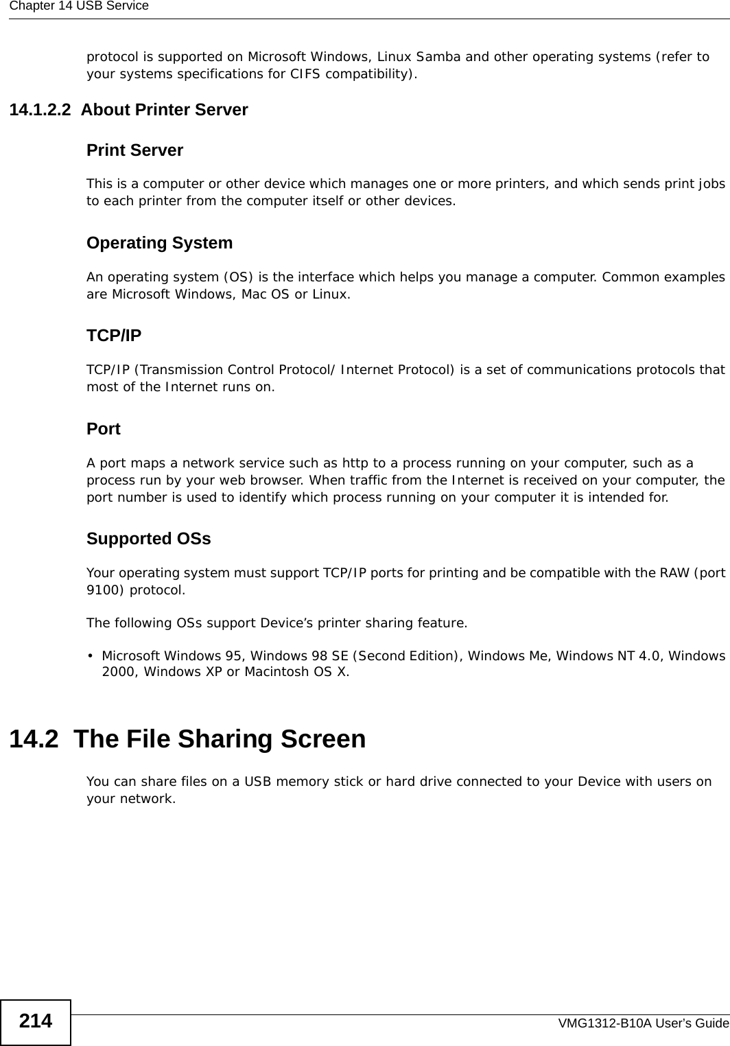 Chapter 14 USB ServiceVMG1312-B10A User’s Guide214protocol is supported on Microsoft Windows, Linux Samba and other operating systems (refer to your systems specifications for CIFS compatibility). 14.1.2.2  About Printer ServerPrint ServerThis is a computer or other device which manages one or more printers, and which sends print jobs to each printer from the computer itself or other devices.Operating SystemAn operating system (OS) is the interface which helps you manage a computer. Common examples are Microsoft Windows, Mac OS or Linux.TCP/IPTCP/IP (Transmission Control Protocol/ Internet Protocol) is a set of communications protocols that most of the Internet runs on.   PortA port maps a network service such as http to a process running on your computer, such as a process run by your web browser. When traffic from the Internet is received on your computer, the port number is used to identify which process running on your computer it is intended for. Supported OSsYour operating system must support TCP/IP ports for printing and be compatible with the RAW (port 9100) protocol.The following OSs support Device’s printer sharing feature.• Microsoft Windows 95, Windows 98 SE (Second Edition), Windows Me, Windows NT 4.0, Windows 2000, Windows XP or Macintosh OS X. 14.2  The File Sharing ScreenYou can share files on a USB memory stick or hard drive connected to your Device with users on your network. 