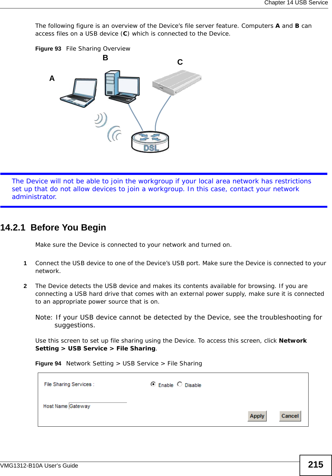  Chapter 14 USB ServiceVMG1312-B10A User’s Guide 215The following figure is an overview of the Device’s file server feature. Computers A and B can access files on a USB device (C) which is connected to the Device.Figure 93   File Sharing OverviewThe Device will not be able to join the workgroup if your local area network has restrictions set up that do not allow devices to join a workgroup. In this case, contact your network administrator.14.2.1  Before You BeginMake sure the Device is connected to your network and turned on.1Connect the USB device to one of the Device’s USB port. Make sure the Device is connected to your network.2The Device detects the USB device and makes its contents available for browsing. If you are connecting a USB hard drive that comes with an external power supply, make sure it is connected to an appropriate power source that is on.Note: If your USB device cannot be detected by the Device, see the troubleshooting for suggestions. Use this screen to set up file sharing using the Device. To access this screen, click Network Setting &gt; USB Service &gt; File Sharing.Figure 94   Network Setting &gt; USB Service &gt; File SharingABC