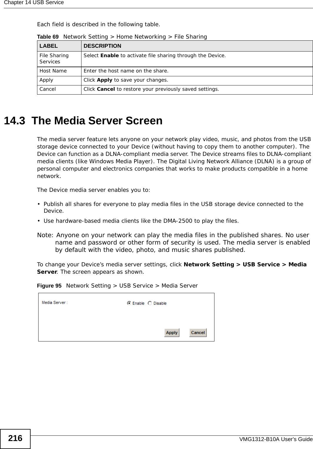 Chapter 14 USB ServiceVMG1312-B10A User’s Guide216Each field is described in the following table.14.3  The Media Server ScreenThe media server feature lets anyone on your network play video, music, and photos from the USB storage device connected to your Device (without having to copy them to another computer). The Device can function as a DLNA-compliant media server. The Device streams files to DLNA-compliant media clients (like Windows Media Player). The Digital Living Network Alliance (DLNA) is a group of personal computer and electronics companies that works to make products compatible in a home network.The Device media server enables you to:• Publish all shares for everyone to play media files in the USB storage device connected to the Device.• Use hardware-based media clients like the DMA-2500 to play the files. Note: Anyone on your network can play the media files in the published shares. No user name and password or other form of security is used. The media server is enabled by default with the video, photo, and music shares published. To change your Device’s media server settings, click Network Setting &gt; USB Service &gt; Media Server. The screen appears as shown.Figure 95   Network Setting &gt; USB Service &gt; Media ServerTable 69   Network Setting &gt; Home Networking &gt; File SharingLABEL DESCRIPTIONFile Sharing Services Select Enable to activate file sharing through the Device. Host Name Enter the host name on the share.Apply Click Apply to save your changes.Cancel Click Cancel to restore your previously saved settings.