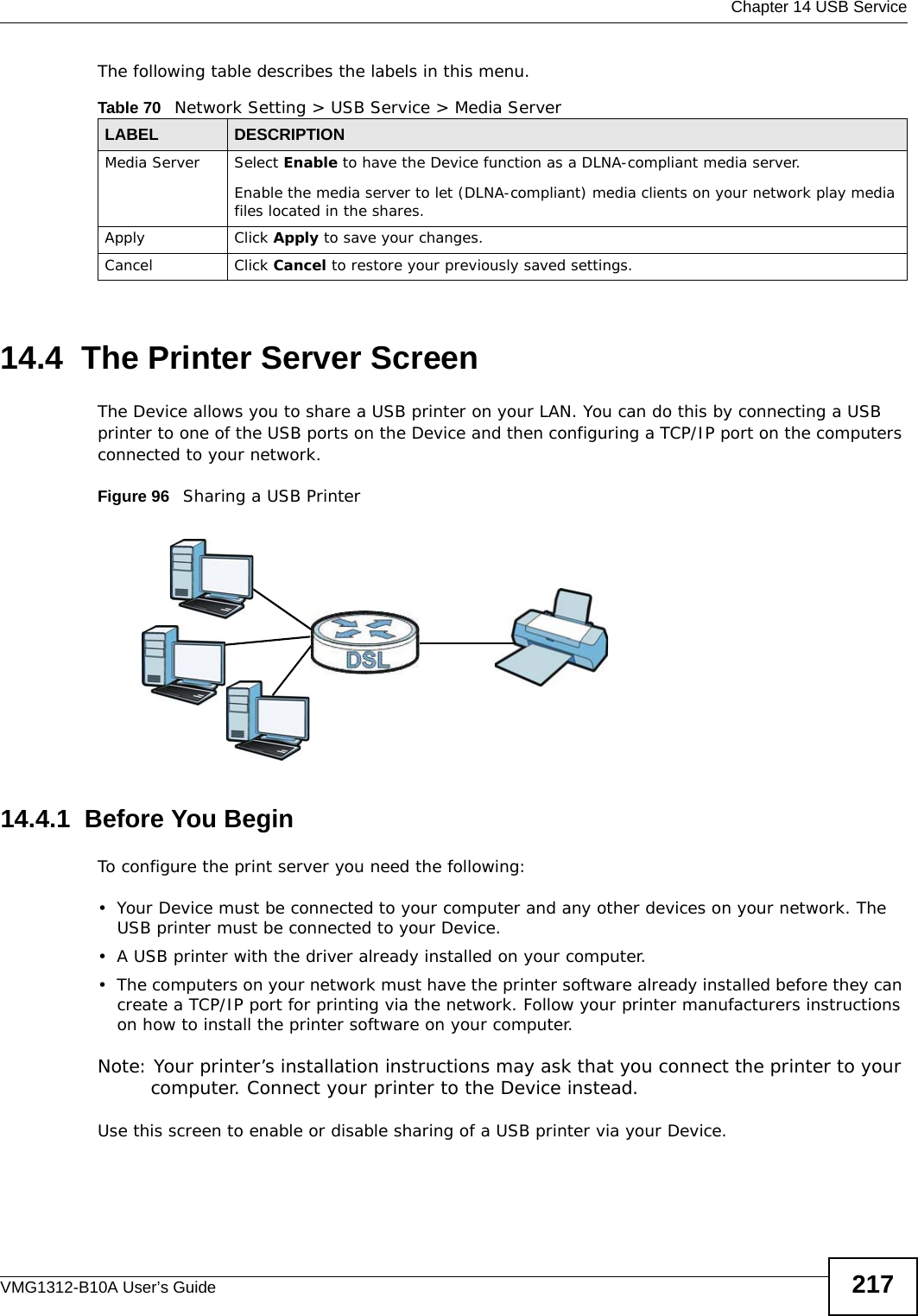  Chapter 14 USB ServiceVMG1312-B10A User’s Guide 217The following table describes the labels in this menu.14.4  The Printer Server ScreenThe Device allows you to share a USB printer on your LAN. You can do this by connecting a USB printer to one of the USB ports on the Device and then configuring a TCP/IP port on the computers connected to your network. Figure 96   Sharing a USB Printer14.4.1  Before You BeginTo configure the print server you need the following:• Your Device must be connected to your computer and any other devices on your network. The USB printer must be connected to your Device.• A USB printer with the driver already installed on your computer.• The computers on your network must have the printer software already installed before they can create a TCP/IP port for printing via the network. Follow your printer manufacturers instructions on how to install the printer software on your computer. Note: Your printer’s installation instructions may ask that you connect the printer to your computer. Connect your printer to the Device instead.Use this screen to enable or disable sharing of a USB printer via your Device. Table 70   Network Setting &gt; USB Service &gt; Media ServerLABEL DESCRIPTIONMedia Server Select Enable to have the Device function as a DLNA-compliant media server.Enable the media server to let (DLNA-compliant) media clients on your network play media files located in the shares. Apply Click Apply to save your changes.Cancel Click Cancel to restore your previously saved settings.