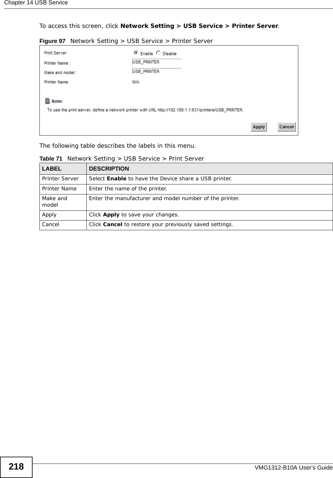 Chapter 14 USB ServiceVMG1312-B10A User’s Guide218To access this screen, click Network Setting &gt; USB Service &gt; Printer Server.Figure 97   Network Setting &gt; USB Service &gt; Printer ServerThe following table describes the labels in this menu.Table 71   Network Setting &gt; USB Service &gt; Print ServerLABEL DESCRIPTIONPrinter Server  Select Enable to have the Device share a USB printer.Printer Name Enter the name of the printer.Make and model Enter the manufacturer and model number of the printer.Apply Click Apply to save your changes.Cancel Click Cancel to restore your previously saved settings.