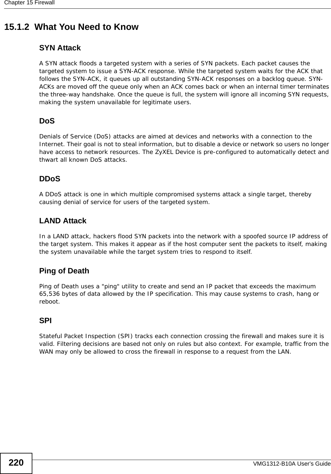 Chapter 15 FirewallVMG1312-B10A User’s Guide22015.1.2  What You Need to KnowSYN AttackA SYN attack floods a targeted system with a series of SYN packets. Each packet causes the targeted system to issue a SYN-ACK response. While the targeted system waits for the ACK that follows the SYN-ACK, it queues up all outstanding SYN-ACK responses on a backlog queue. SYN-ACKs are moved off the queue only when an ACK comes back or when an internal timer terminates the three-way handshake. Once the queue is full, the system will ignore all incoming SYN requests, making the system unavailable for legitimate users.DoSDenials of Service (DoS) attacks are aimed at devices and networks with a connection to the Internet. Their goal is not to steal information, but to disable a device or network so users no longer have access to network resources. The ZyXEL Device is pre-configured to automatically detect and thwart all known DoS attacks.DDoSA DDoS attack is one in which multiple compromised systems attack a single target, thereby causing denial of service for users of the targeted system.LAND AttackIn a LAND attack, hackers flood SYN packets into the network with a spoofed source IP address of the target system. This makes it appear as if the host computer sent the packets to itself, making the system unavailable while the target system tries to respond to itself.Ping of DeathPing of Death uses a &quot;ping&quot; utility to create and send an IP packet that exceeds the maximum 65,536 bytes of data allowed by the IP specification. This may cause systems to crash, hang or reboot.SPIStateful Packet Inspection (SPI) tracks each connection crossing the firewall and makes sure it is valid. Filtering decisions are based not only on rules but also context. For example, traffic from the WAN may only be allowed to cross the firewall in response to a request from the LAN.