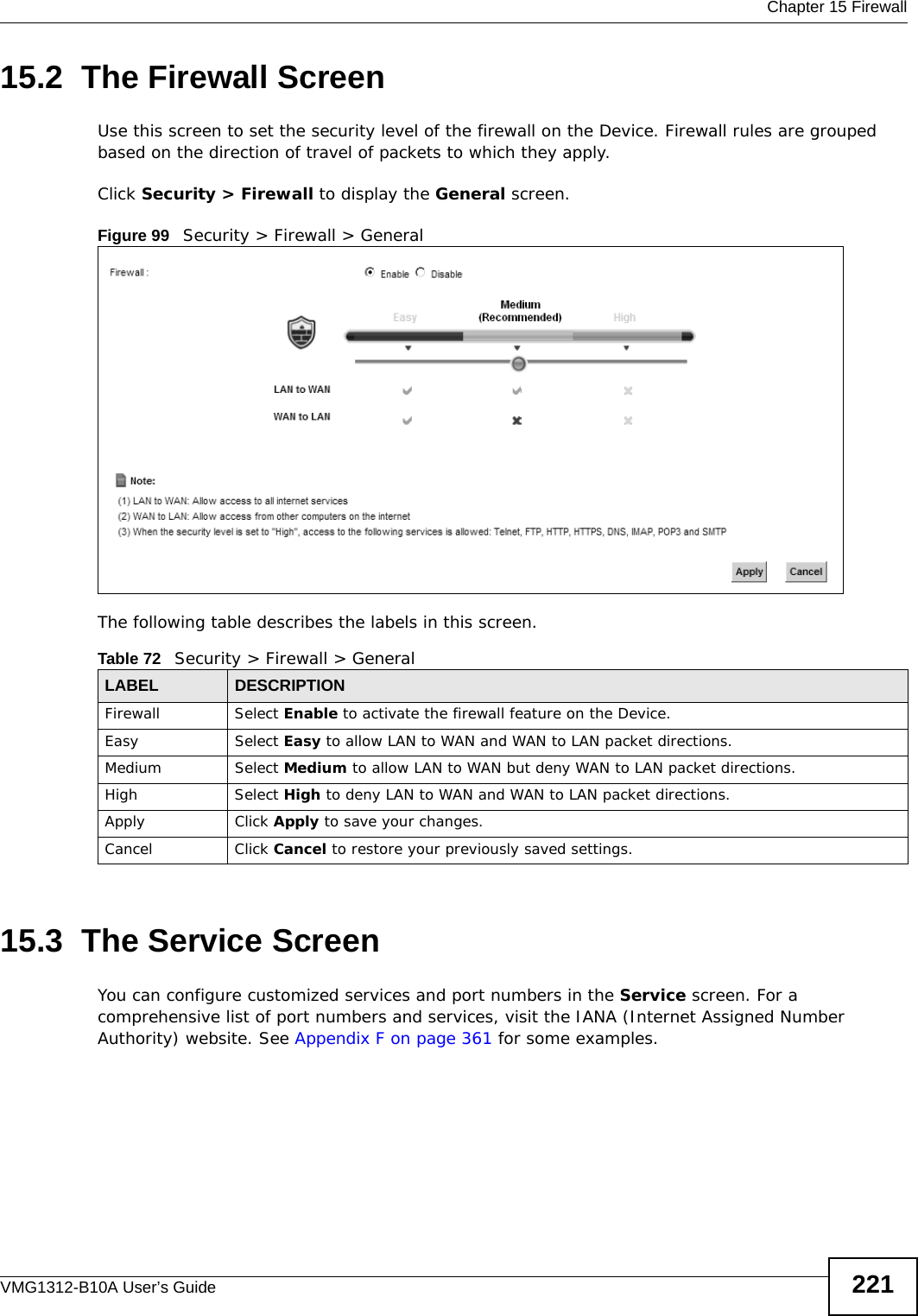  Chapter 15 FirewallVMG1312-B10A User’s Guide 22115.2  The Firewall ScreenUse this screen to set the security level of the firewall on the Device. Firewall rules are grouped based on the direction of travel of packets to which they apply. Click Security &gt; Firewall to display the General screen. Figure 99   Security &gt; Firewall &gt; GeneralThe following table describes the labels in this screen.15.3  The Service Screen You can configure customized services and port numbers in the Service screen. For a comprehensive list of port numbers and services, visit the IANA (Internet Assigned Number Authority) website. See Appendix F on page 361 for some examples. Table 72   Security &gt; Firewall &gt; GeneralLABEL DESCRIPTIONFirewall Select Enable to activate the firewall feature on the Device.Easy Select Easy to allow LAN to WAN and WAN to LAN packet directions.Medium Select Medium to allow LAN to WAN but deny WAN to LAN packet directions.High Select High to deny LAN to WAN and WAN to LAN packet directions.Apply Click Apply to save your changes.Cancel Click Cancel to restore your previously saved settings.
