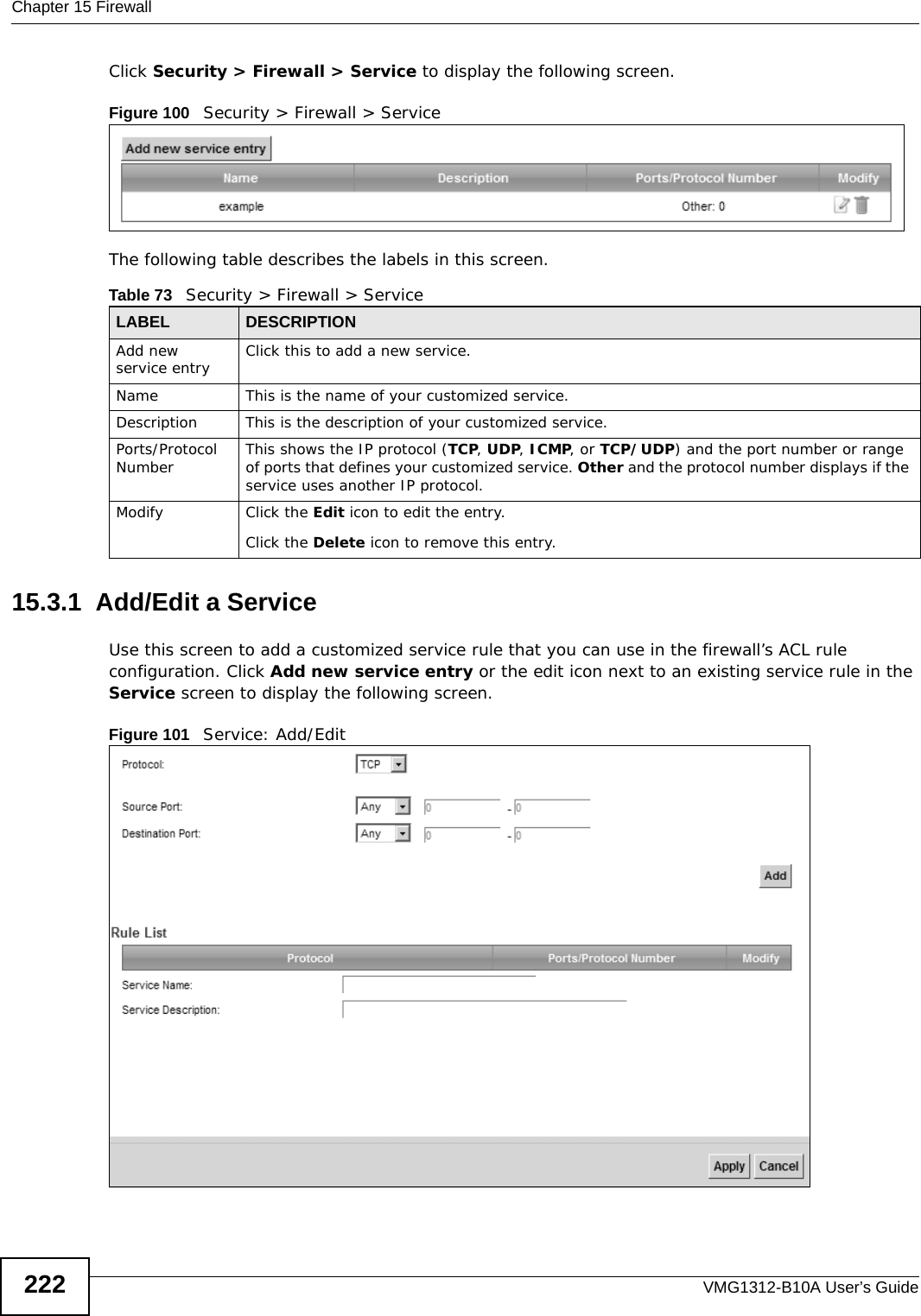 Chapter 15 FirewallVMG1312-B10A User’s Guide222Click Security &gt; Firewall &gt; Service to display the following screen.Figure 100   Security &gt; Firewall &gt; Service The following table describes the labels in this screen. 15.3.1  Add/Edit a Service Use this screen to add a customized service rule that you can use in the firewall’s ACL rule configuration. Click Add new service entry or the edit icon next to an existing service rule in the Service screen to display the following screen.Figure 101   Service: Add/EditTable 73   Security &gt; Firewall &gt; ServiceLABEL DESCRIPTIONAdd new service entry Click this to add a new service.Name This is the name of your customized service.Description This is the description of your customized service.Ports/Protocol Number This shows the IP protocol (TCP, UDP, ICMP, or TCP/UDP) and the port number or range of ports that defines your customized service. Other and the protocol number displays if the service uses another IP protocol.Modify Click the Edit icon to edit the entry.Click the Delete icon to remove this entry.