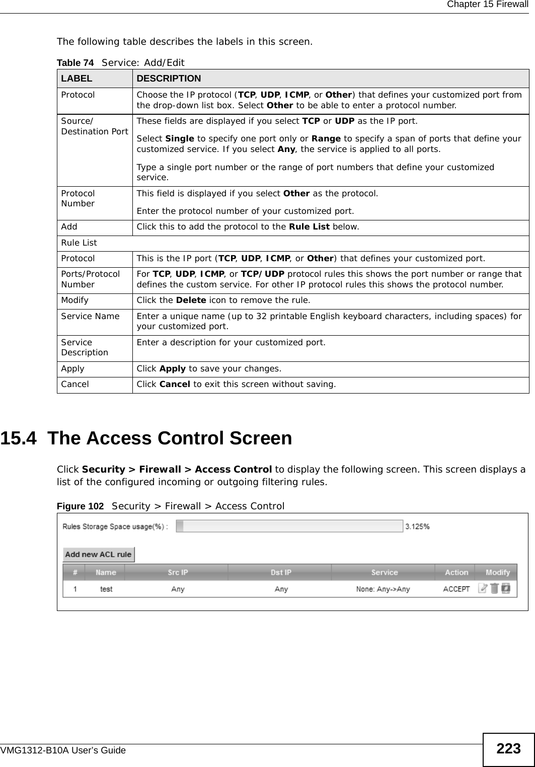  Chapter 15 FirewallVMG1312-B10A User’s Guide 223The following table describes the labels in this screen.15.4  The Access Control ScreenClick Security &gt; Firewall &gt; Access Control to display the following screen. This screen displays a list of the configured incoming or outgoing filtering rules. Figure 102   Security &gt; Firewall &gt; Access Control Table 74   Service: Add/EditLABEL DESCRIPTIONProtocol Choose the IP protocol (TCP, UDP, ICMP, or Other) that defines your customized port from the drop-down list box. Select Other to be able to enter a protocol number.Source/Destination Port These fields are displayed if you select TCP or UDP as the IP port. Select Single to specify one port only or Range to specify a span of ports that define your customized service. If you select Any, the service is applied to all ports.Type a single port number or the range of port numbers that define your customized service.Protocol Number This field is displayed if you select Other as the protocol.Enter the protocol number of your customized port. Add Click this to add the protocol to the Rule List below.Rule ListProtocol This is the IP port (TCP, UDP, ICMP, or Other) that defines your customized port.Ports/Protocol Number For TCP, UDP, ICMP, or TCP/UDP protocol rules this shows the port number or range that defines the custom service. For other IP protocol rules this shows the protocol number. Modify Click the Delete icon to remove the rule.Service Name Enter a unique name (up to 32 printable English keyboard characters, including spaces) for your customized port. Service Description Enter a description for your customized port.Apply Click Apply to save your changes.Cancel Click Cancel to exit this screen without saving.