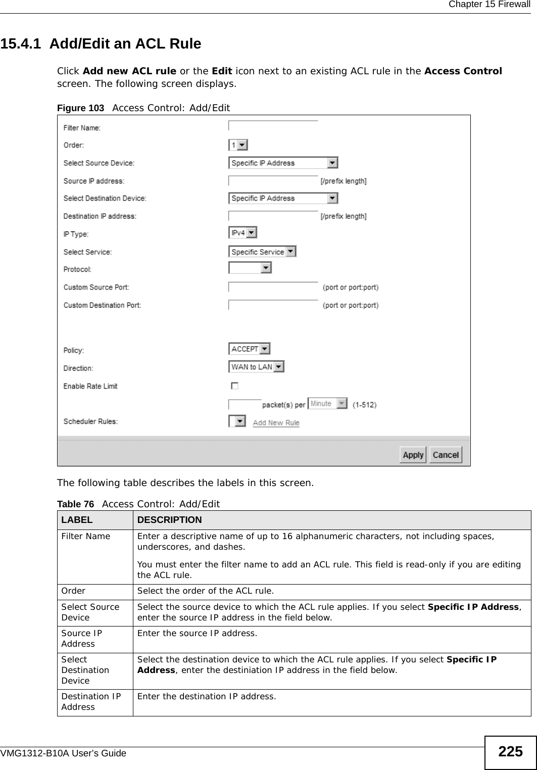  Chapter 15 FirewallVMG1312-B10A User’s Guide 22515.4.1  Add/Edit an ACL Rule   Click Add new ACL rule or the Edit icon next to an existing ACL rule in the Access Control screen. The following screen displays.Figure 103   Access Control: Add/EditThe following table describes the labels in this screen.Table 76   Access Control: Add/EditLABEL DESCRIPTIONFilter Name Enter a descriptive name of up to 16 alphanumeric characters, not including spaces, underscores, and dashes. You must enter the filter name to add an ACL rule. This field is read-only if you are editing the ACL rule.Order Select the order of the ACL rule.Select Source Device Select the source device to which the ACL rule applies. If you select Specific IP Address, enter the source IP address in the field below.Source IP Address Enter the source IP address.Select Destination DeviceSelect the destination device to which the ACL rule applies. If you select Specific IP Address, enter the destiniation IP address in the field below.Destination IP Address Enter the destination IP address.