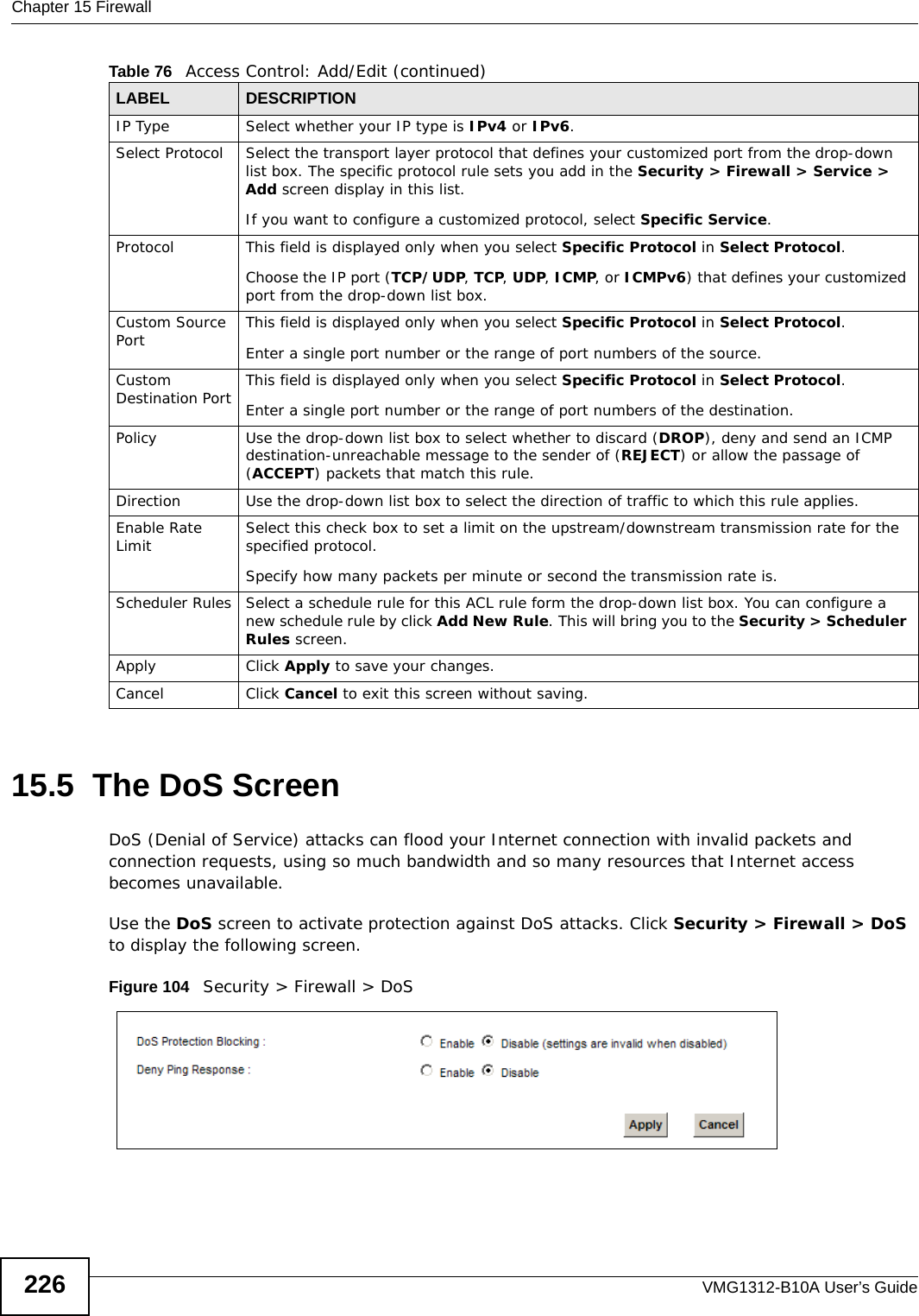 Chapter 15 FirewallVMG1312-B10A User’s Guide22615.5  The DoS ScreenDoS (Denial of Service) attacks can flood your Internet connection with invalid packets and connection requests, using so much bandwidth and so many resources that Internet access becomes unavailable. Use the DoS screen to activate protection against DoS attacks. Click Security &gt; Firewall &gt; DoS to display the following screen. Figure 104   Security &gt; Firewall &gt; DoSIP Type Select whether your IP type is IPv4 or IPv6. Select Protocol Select the transport layer protocol that defines your customized port from the drop-down list box. The specific protocol rule sets you add in the Security &gt; Firewall &gt; Service &gt; Add screen display in this list. If you want to configure a customized protocol, select Specific Service.Protocol This field is displayed only when you select Specific Protocol in Select Protocol.Choose the IP port (TCP/UDP, TCP, UDP, ICMP, or ICMPv6) that defines your customized port from the drop-down list box.Custom Source Port This field is displayed only when you select Specific Protocol in Select Protocol.Enter a single port number or the range of port numbers of the source.Custom Destination Port This field is displayed only when you select Specific Protocol in Select Protocol.Enter a single port number or the range of port numbers of the destination.Policy Use the drop-down list box to select whether to discard (DROP), deny and send an ICMP destination-unreachable message to the sender of (REJECT) or allow the passage of (ACCEPT) packets that match this rule.Direction  Use the drop-down list box to select the direction of traffic to which this rule applies.Enable Rate Limit Select this check box to set a limit on the upstream/downstream transmission rate for the specified protocol.Specify how many packets per minute or second the transmission rate is.Scheduler Rules Select a schedule rule for this ACL rule form the drop-down list box. You can configure a new schedule rule by click Add New Rule. This will bring you to the Security &gt; Scheduler Rules screen.Apply Click Apply to save your changes.Cancel Click Cancel to exit this screen without saving.Table 76   Access Control: Add/Edit (continued)LABEL DESCRIPTION
