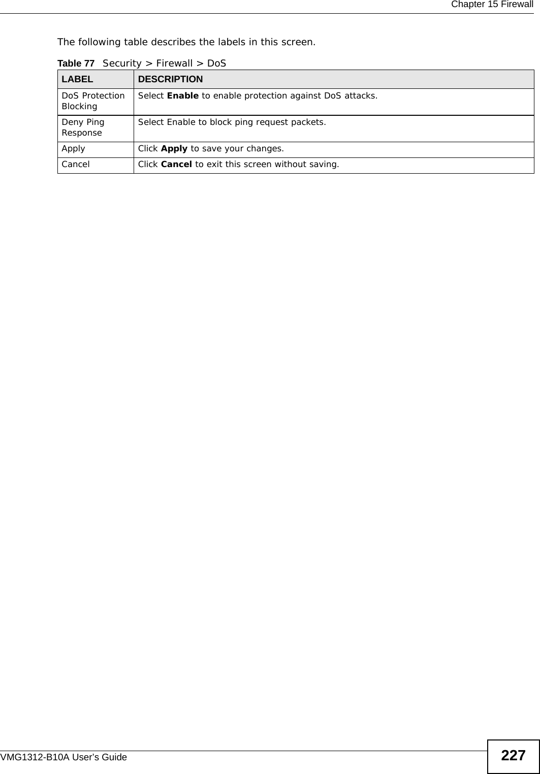  Chapter 15 FirewallVMG1312-B10A User’s Guide 227The following table describes the labels in this screen. Table 77   Security &gt; Firewall &gt; DoSLABEL DESCRIPTIONDoS Protection Blocking Select Enable to enable protection against DoS attacks.Deny Ping Response Select Enable to block ping request packets. Apply Click Apply to save your changes.Cancel Click Cancel to exit this screen without saving.