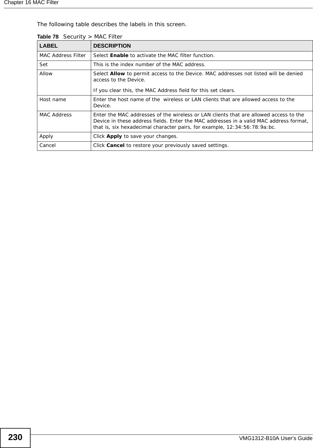 Chapter 16 MAC FilterVMG1312-B10A User’s Guide230The following table describes the labels in this screen. Table 78   Security &gt; MAC FilterLABEL DESCRIPTIONMAC Address Filter  Select Enable to activate the MAC filter function.Set This is the index number of the MAC address.Allow Select Allow to permit access to the Device. MAC addresses not listed will be denied access to the Device. If you clear this, the MAC Address field for this set clears.Host name  Enter the host name of the  wireless or LAN clients that are allowed access to the Device.MAC Address Enter the MAC addresses of the wireless or LAN clients that are allowed access to the Device in these address fields. Enter the MAC addresses in a valid MAC address format, that is, six hexadecimal character pairs, for example, 12:34:56:78:9a:bc.Apply Click Apply to save your changes.Cancel Click Cancel to restore your previously saved settings.