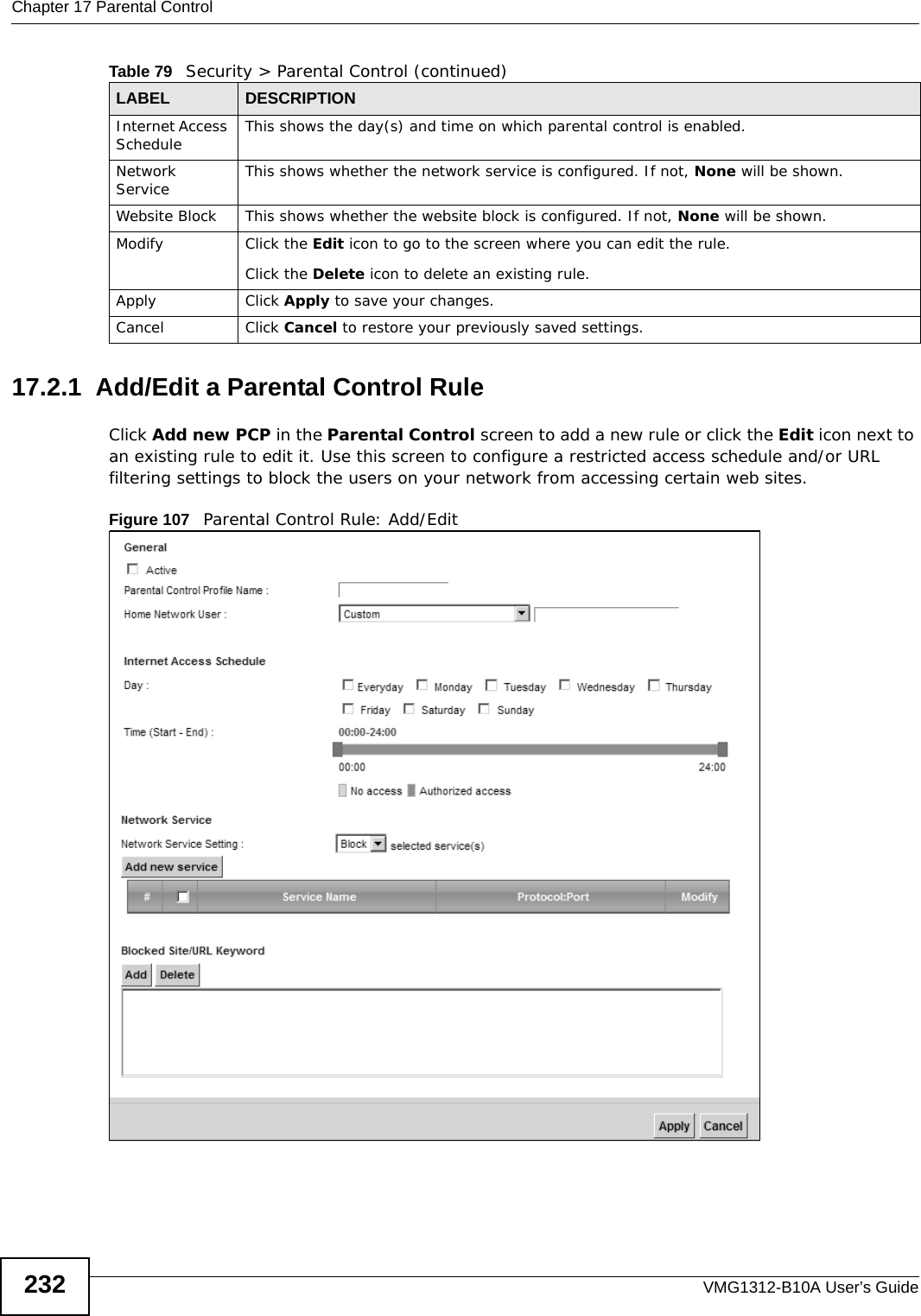 Chapter 17 Parental ControlVMG1312-B10A User’s Guide23217.2.1  Add/Edit a Parental Control RuleClick Add new PCP in the Parental Control screen to add a new rule or click the Edit icon next to an existing rule to edit it. Use this screen to configure a restricted access schedule and/or URL filtering settings to block the users on your network from accessing certain web sites.Figure 107   Parental Control Rule: Add/Edit Internet Access Schedule This shows the day(s) and time on which parental control is enabled.Network Service This shows whether the network service is configured. If not, None will be shown.Website Block This shows whether the website block is configured. If not, None will be shown.Modify Click the Edit icon to go to the screen where you can edit the rule.Click the Delete icon to delete an existing rule.Apply Click Apply to save your changes.Cancel Click Cancel to restore your previously saved settings.Table 79   Security &gt; Parental Control (continued)LABEL DESCRIPTION