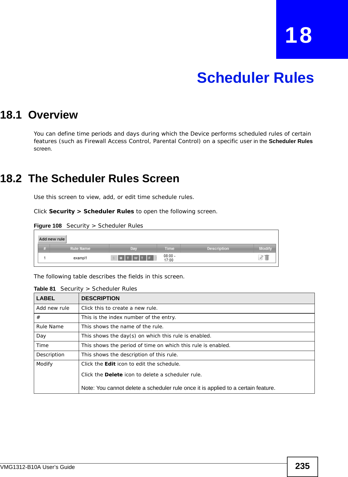 VMG1312-B10A User’s Guide 235CHAPTER   18Scheduler Rules18.1  OverviewYou can define time periods and days during which the Device performs scheduled rules of certain features (such as Firewall Access Control, Parental Control) on a specific user in the Scheduler Rules screen. 18.2  The Scheduler Rules ScreenUse this screen to view, add, or edit time schedule rules.Click Security &gt; Scheduler Rules to open the following screen. Figure 108   Security &gt; Scheduler Rules The following table describes the fields in this screen. Table 81   Security &gt; Scheduler RulesLABEL DESCRIPTIONAdd new rule Click this to create a new rule.#This is the index number of the entry.Rule Name This shows the name of the rule.Day This shows the day(s) on which this rule is enabled.Time This shows the period of time on which this rule is enabled.Description This shows the description of this rule.Modify Click the Edit icon to edit the schedule.Click the Delete icon to delete a scheduler rule.Note: You cannot delete a scheduler rule once it is applied to a certain feature.