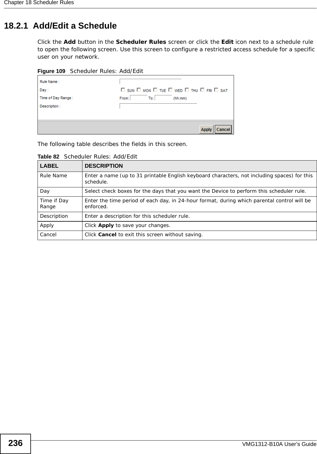 Chapter 18 Scheduler RulesVMG1312-B10A User’s Guide23618.2.1  Add/Edit a ScheduleClick the Add button in the Scheduler Rules screen or click the Edit icon next to a schedule rule to open the following screen. Use this screen to configure a restricted access schedule for a specific user on your network. Figure 109   Scheduler Rules: Add/Edit The following table describes the fields in this screen. Table 82   Scheduler Rules: Add/Edit LABEL DESCRIPTIONRule Name Enter a name (up to 31 printable English keyboard characters, not including spaces) for this schedule. Day Select check boxes for the days that you want the Device to perform this scheduler rule. Time if Day Range Enter the time period of each day, in 24-hour format, during which parental control will be enforced. Description Enter a description for this scheduler rule.Apply Click Apply to save your changes.Cancel Click Cancel to exit this screen without saving.