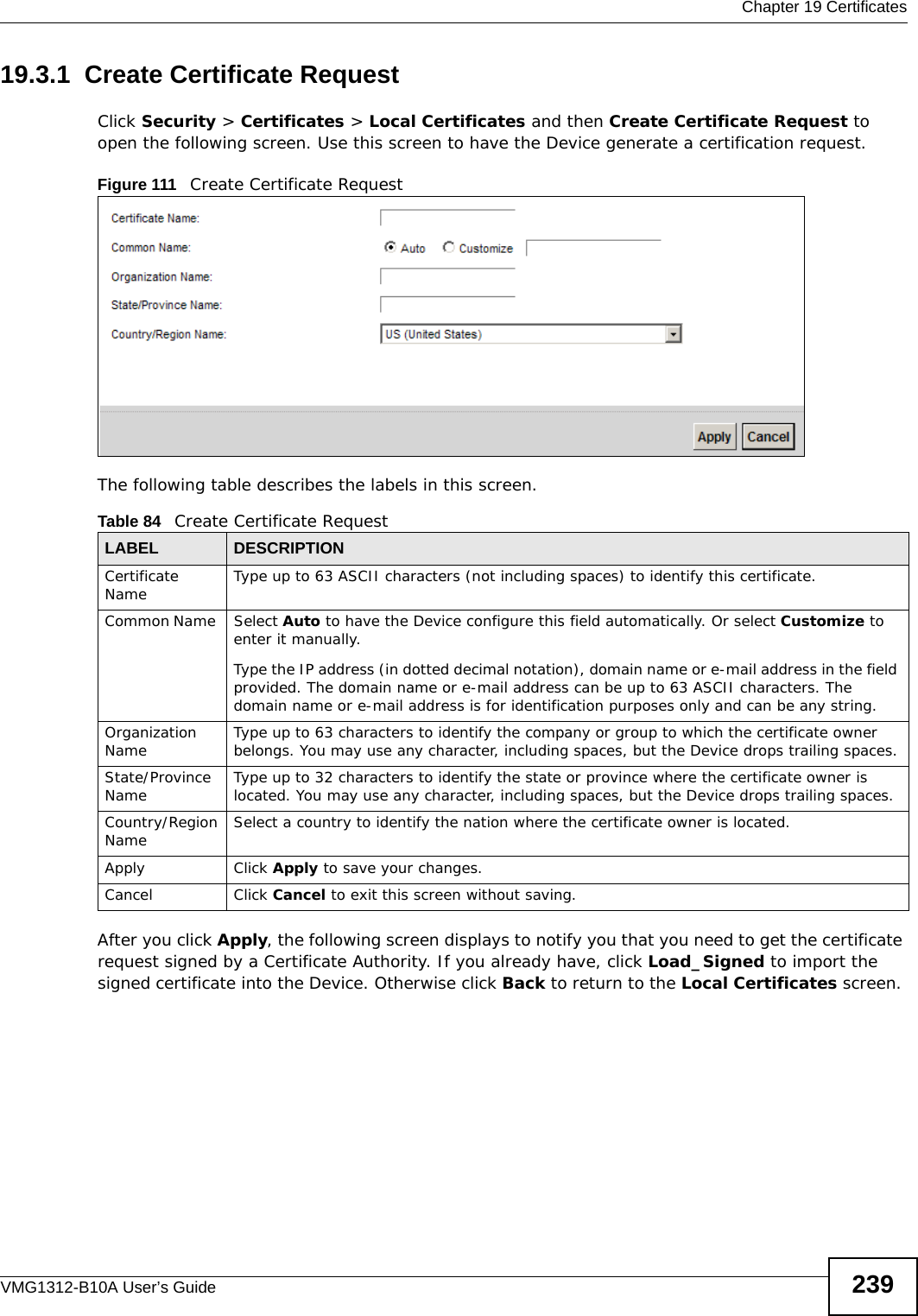  Chapter 19 CertificatesVMG1312-B10A User’s Guide 23919.3.1  Create Certificate Request Click Security &gt; Certificates &gt; Local Certificates and then Create Certificate Request to open the following screen. Use this screen to have the Device generate a certification request.Figure 111   Create Certificate RequestThe following table describes the labels in this screen. After you click Apply, the following screen displays to notify you that you need to get the certificate request signed by a Certificate Authority. If you already have, click Load_Signed to import the signed certificate into the Device. Otherwise click Back to return to the Local Certificates screen. Table 84   Create Certificate RequestLABEL DESCRIPTIONCertificate Name Type up to 63 ASCII characters (not including spaces) to identify this certificate. Common Name  Select Auto to have the Device configure this field automatically. Or select Customize to enter it manually. Type the IP address (in dotted decimal notation), domain name or e-mail address in the field provided. The domain name or e-mail address can be up to 63 ASCII characters. The domain name or e-mail address is for identification purposes only and can be any string.Organization Name Type up to 63 characters to identify the company or group to which the certificate owner belongs. You may use any character, including spaces, but the Device drops trailing spaces.State/Province Name Type up to 32 characters to identify the state or province where the certificate owner is located. You may use any character, including spaces, but the Device drops trailing spaces.Country/Region Name Select a country to identify the nation where the certificate owner is located. Apply Click Apply to save your changes.Cancel Click Cancel to exit this screen without saving.