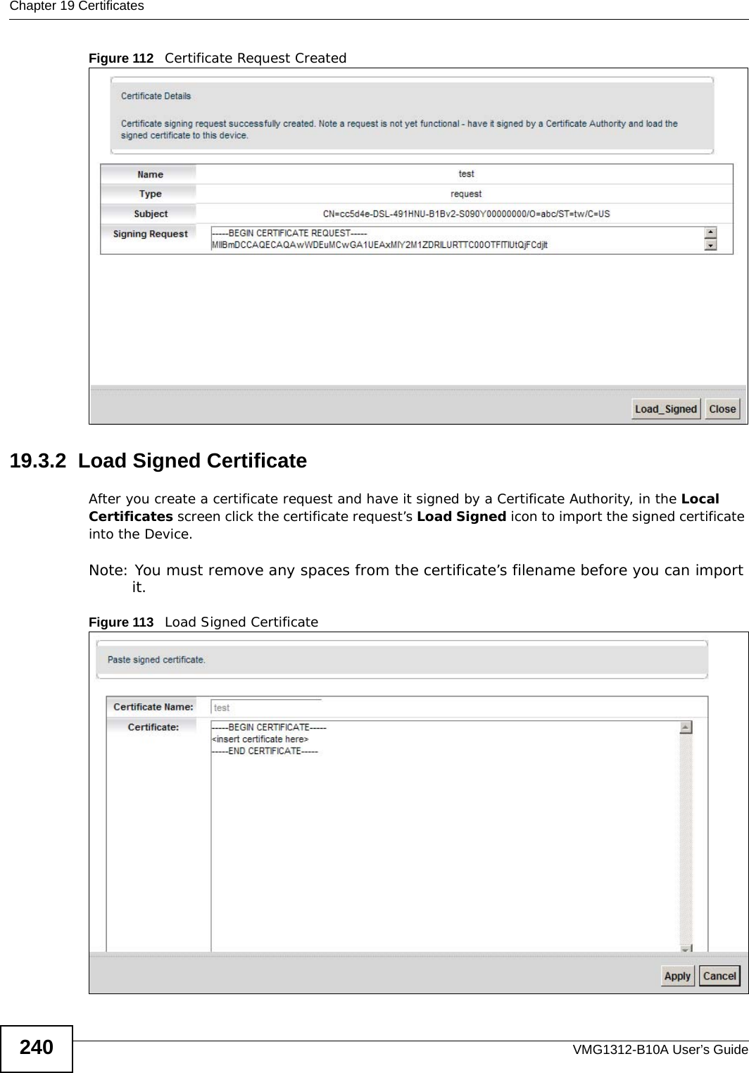 Chapter 19 CertificatesVMG1312-B10A User’s Guide240Figure 112   Certificate Request Created19.3.2  Load Signed Certificate After you create a certificate request and have it signed by a Certificate Authority, in the Local Certificates screen click the certificate request’s Load Signed icon to import the signed certificate into the Device. Note: You must remove any spaces from the certificate’s filename before you can import it.Figure 113   Load Signed Certificate 