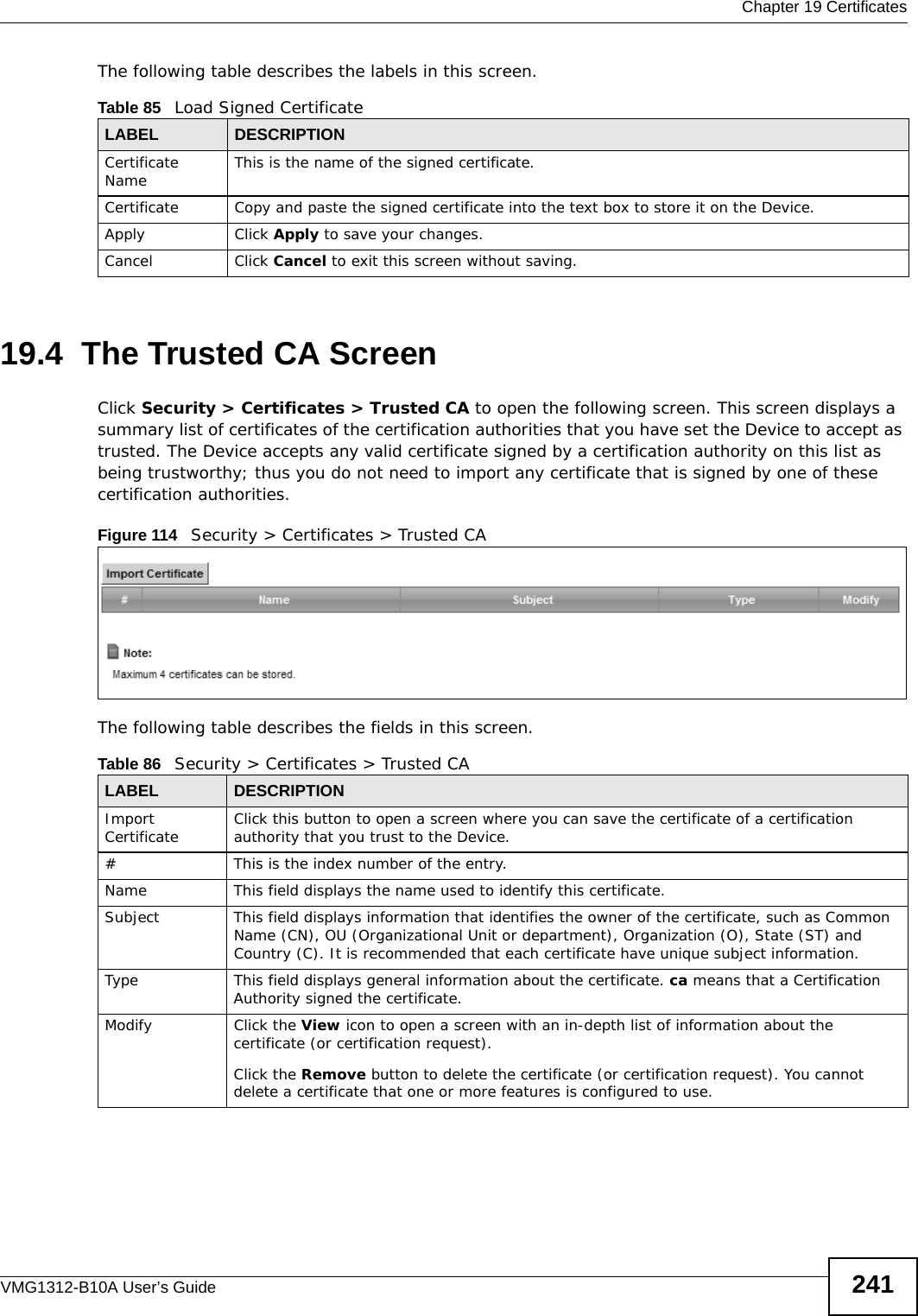  Chapter 19 CertificatesVMG1312-B10A User’s Guide 241The following table describes the labels in this screen. 19.4  The Trusted CA ScreenClick Security &gt; Certificates &gt; Trusted CA to open the following screen. This screen displays a summary list of certificates of the certification authorities that you have set the Device to accept as trusted. The Device accepts any valid certificate signed by a certification authority on this list as being trustworthy; thus you do not need to import any certificate that is signed by one of these certification authorities. Figure 114   Security &gt; Certificates &gt; Trusted CA The following table describes the fields in this screen. Table 85   Load Signed CertificateLABEL DESCRIPTIONCertificate Name This is the name of the signed certificate. Certificate Copy and paste the signed certificate into the text box to store it on the Device.Apply Click Apply to save your changes.Cancel Click Cancel to exit this screen without saving.Table 86   Security &gt; Certificates &gt; Trusted CALABEL DESCRIPTIONImport Certificate Click this button to open a screen where you can save the certificate of a certification authority that you trust to the Device.# This is the index number of the entry.Name This field displays the name used to identify this certificate. Subject This field displays information that identifies the owner of the certificate, such as Common Name (CN), OU (Organizational Unit or department), Organization (O), State (ST) and Country (C). It is recommended that each certificate have unique subject information.Type This field displays general information about the certificate. ca means that a Certification Authority signed the certificate. Modify Click the View icon to open a screen with an in-depth list of information about the certificate (or certification request).Click the Remove button to delete the certificate (or certification request). You cannot delete a certificate that one or more features is configured to use.