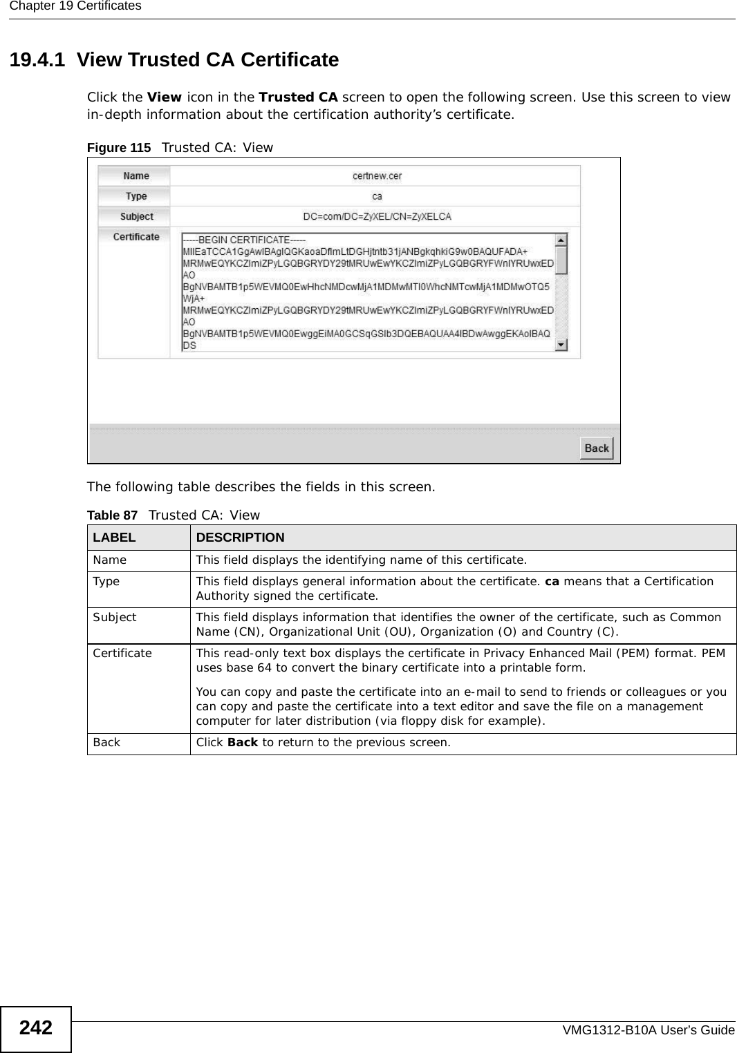 Chapter 19 CertificatesVMG1312-B10A User’s Guide24219.4.1  View Trusted CA CertificateClick the View icon in the Trusted CA screen to open the following screen. Use this screen to view in-depth information about the certification authority’s certificate.Figure 115   Trusted CA: View The following table describes the fields in this screen. Table 87   Trusted CA: ViewLABEL DESCRIPTIONName This field displays the identifying name of this certificate. Type This field displays general information about the certificate. ca means that a Certification Authority signed the certificate. Subject This field displays information that identifies the owner of the certificate, such as Common Name (CN), Organizational Unit (OU), Organization (O) and Country (C).Certificate This read-only text box displays the certificate in Privacy Enhanced Mail (PEM) format. PEM uses base 64 to convert the binary certificate into a printable form. You can copy and paste the certificate into an e-mail to send to friends or colleagues or you can copy and paste the certificate into a text editor and save the file on a management computer for later distribution (via floppy disk for example).Back Click Back to return to the previous screen.