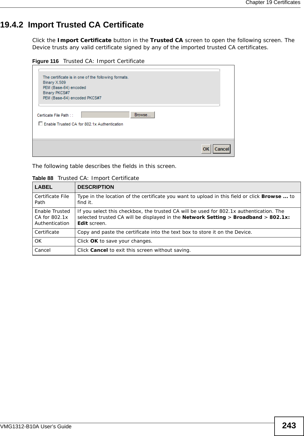  Chapter 19 CertificatesVMG1312-B10A User’s Guide 24319.4.2  Import Trusted CA CertificateClick the Import Certificate button in the Trusted CA screen to open the following screen. The Device trusts any valid certificate signed by any of the imported trusted CA certificates.Figure 116   Trusted CA: Import Certificate The following table describes the fields in this screen. Table 88   Trusted CA: Import CertificateLABEL DESCRIPTIONCertificate File Path Type in the location of the certificate you want to upload in this field or click Browse ... to find it. Enable Trusted CA for 802.1x AuthenticationIf you select this checkbox, the trusted CA will be used for 802.1x authentication. The selected trusted CA will be displayed in the Network Setting &gt; Broadband &gt; 802.1x: Edit screen.Certificate Copy and paste the certificate into the text box to store it on the Device.OK Click OK to save your changes.Cancel Click Cancel to exit this screen without saving.