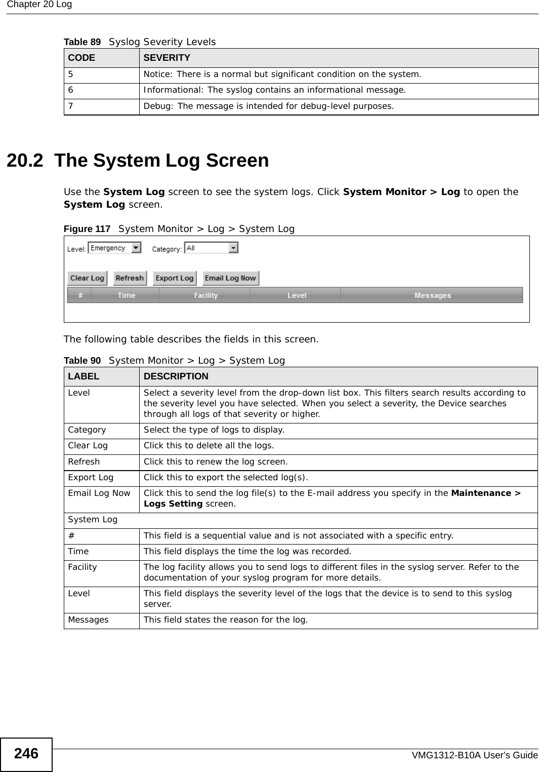 Chapter 20 LogVMG1312-B10A User’s Guide24620.2  The System Log Screen Use the System Log screen to see the system logs. Click System Monitor &gt; Log to open the System Log screen. Figure 117   System Monitor &gt; Log &gt; System LogThe following table describes the fields in this screen.   5 Notice: There is a normal but significant condition on the system.6 Informational: The syslog contains an informational message.7 Debug: The message is intended for debug-level purposes.Table 89   Syslog Severity LevelsCODE SEVERITYTable 90   System Monitor &gt; Log &gt; System LogLABEL DESCRIPTIONLevel Select a severity level from the drop-down list box. This filters search results according to the severity level you have selected. When you select a severity, the Device searches through all logs of that severity or higher. Category Select the type of logs to display.Clear Log  Click this to delete all the logs. Refresh Click this to renew the log screen. Export Log Click this to export the selected log(s).Email Log Now Click this to send the log file(s) to the E-mail address you specify in the Maintenance &gt; Logs Setting screen.System Log#This field is a sequential value and is not associated with a specific entry.Time  This field displays the time the log was recorded. Facility  The log facility allows you to send logs to different files in the syslog server. Refer to the documentation of your syslog program for more details.Level This field displays the severity level of the logs that the device is to send to this syslog server.Messages This field states the reason for the log.