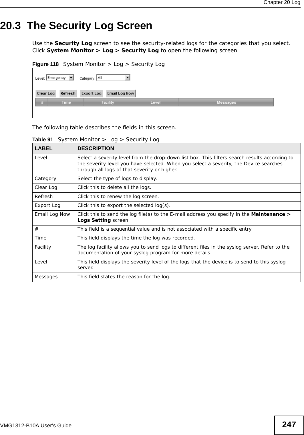  Chapter 20 LogVMG1312-B10A User’s Guide 24720.3  The Security Log ScreenUse the Security Log screen to see the security-related logs for the categories that you select. Click System Monitor &gt; Log &gt; Security Log to open the following screen. Figure 118   System Monitor &gt; Log &gt; Security LogThe following table describes the fields in this screen.   Table 91   System Monitor &gt; Log &gt; Security LogLABEL DESCRIPTIONLevel Select a severity level from the drop-down list box. This filters search results according to the severity level you have selected. When you select a severity, the Device searches through all logs of that severity or higher. Category Select the type of logs to display.Clear Log  Click this to delete all the logs. Refresh Click this to renew the log screen. Export Log Click this to export the selected log(s).Email Log Now Click this to send the log file(s) to the E-mail address you specify in the Maintenance &gt; Logs Setting screen.#This field is a sequential value and is not associated with a specific entry.Time  This field displays the time the log was recorded. Facility  The log facility allows you to send logs to different files in the syslog server. Refer to the documentation of your syslog program for more details.Level This field displays the severity level of the logs that the device is to send to this syslog server.Messages This field states the reason for the log.