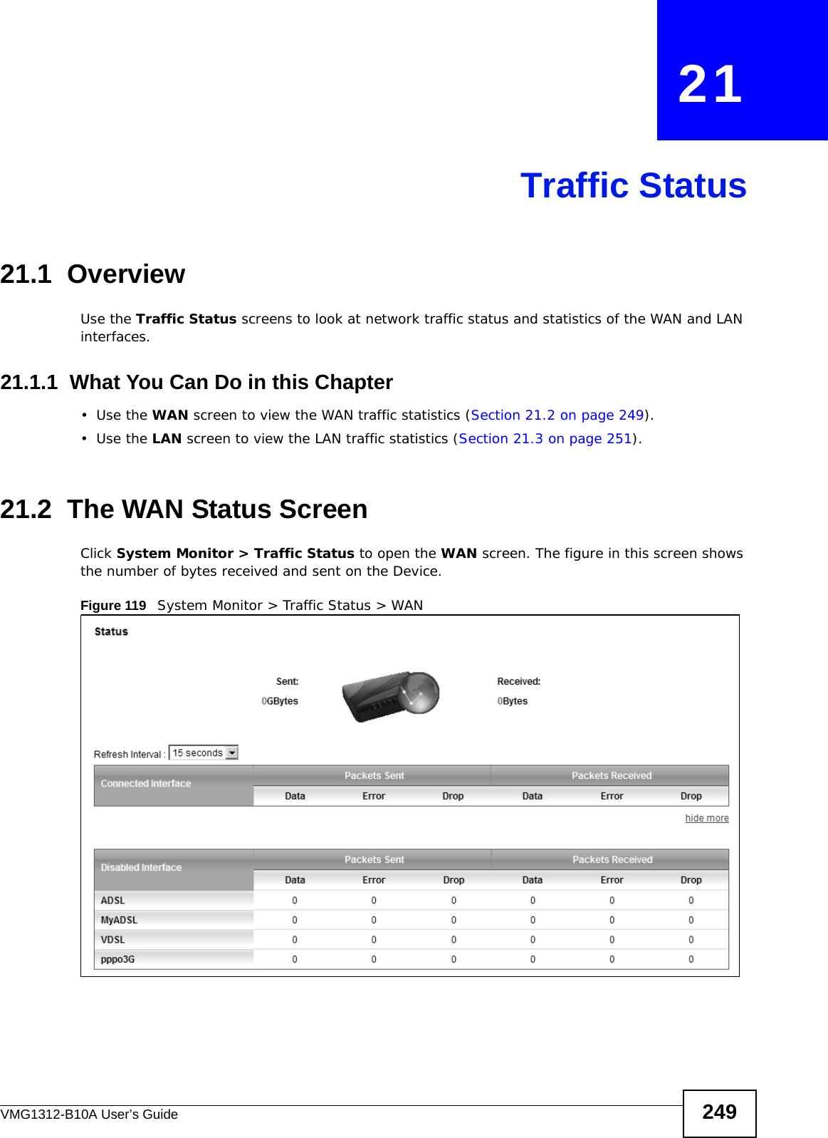 VMG1312-B10A User’s Guide 249CHAPTER   21Traffic Status21.1  OverviewUse the Traffic Status screens to look at network traffic status and statistics of the WAN and LAN interfaces. 21.1.1  What You Can Do in this Chapter•Use the WAN screen to view the WAN traffic statistics (Section 21.2 on page 249).•Use the LAN screen to view the LAN traffic statistics (Section 21.3 on page 251).21.2  The WAN Status Screen Click System Monitor &gt; Traffic Status to open the WAN screen. The figure in this screen shows the number of bytes received and sent on the Device.Figure 119   System Monitor &gt; Traffic Status &gt; WAN