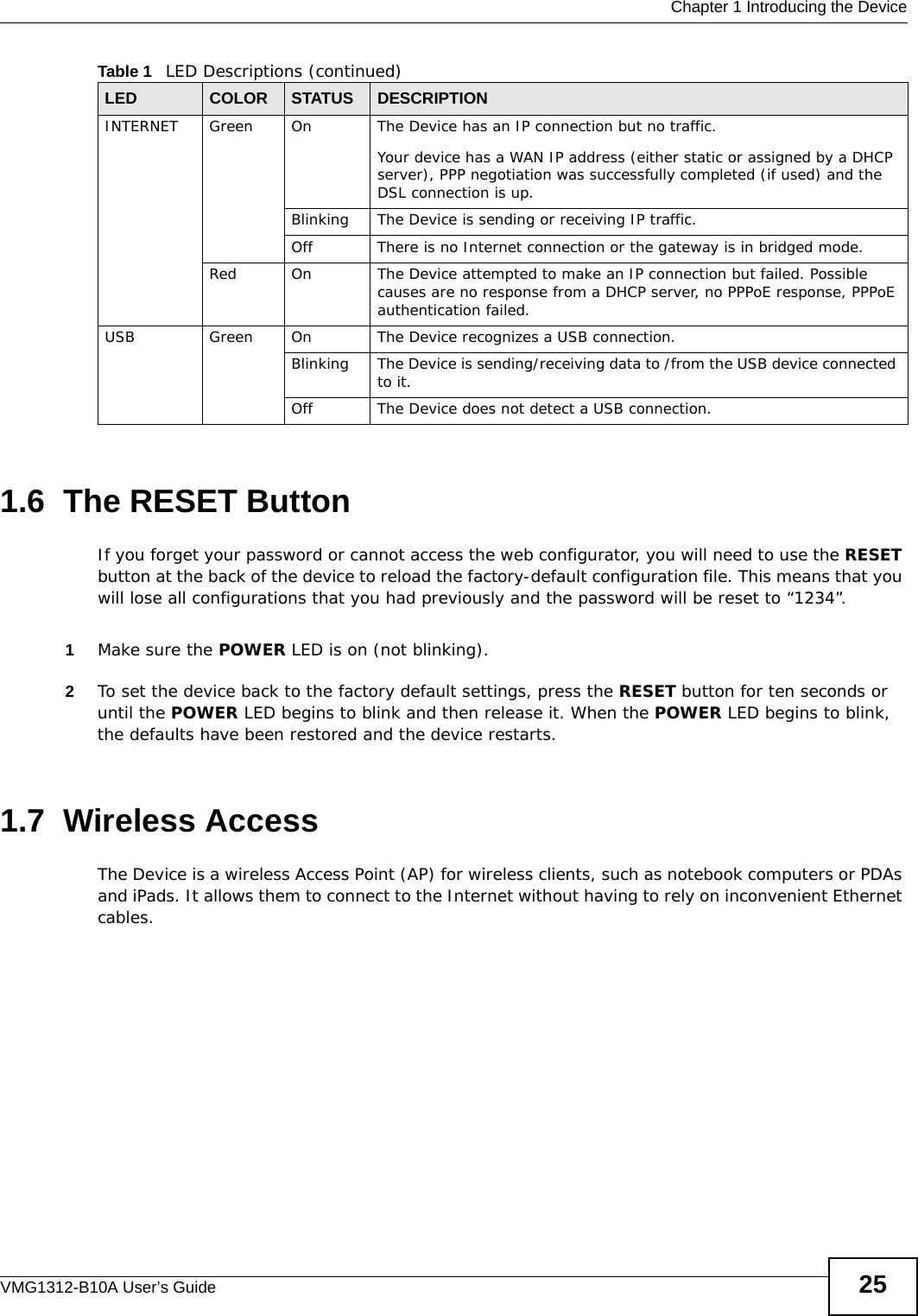  Chapter 1 Introducing the DeviceVMG1312-B10A User’s Guide 251.6  The RESET ButtonIf you forget your password or cannot access the web configurator, you will need to use the RESET button at the back of the device to reload the factory-default configuration file. This means that you will lose all configurations that you had previously and the password will be reset to “1234”. 1Make sure the POWER LED is on (not blinking).2To set the device back to the factory default settings, press the RESET button for ten seconds or until the POWER LED begins to blink and then release it. When the POWER LED begins to blink, the defaults have been restored and the device restarts.1.7  Wireless AccessThe Device is a wireless Access Point (AP) for wireless clients, such as notebook computers or PDAs and iPads. It allows them to connect to the Internet without having to rely on inconvenient Ethernet cables.INTERNET Green On The Device has an IP connection but no traffic.Your device has a WAN IP address (either static or assigned by a DHCP server), PPP negotiation was successfully completed (if used) and the DSL connection is up.Blinking The Device is sending or receiving IP traffic.Off There is no Internet connection or the gateway is in bridged mode.Red On The Device attempted to make an IP connection but failed. Possible causes are no response from a DHCP server, no PPPoE response, PPPoE authentication failed.USB Green On The Device recognizes a USB connection.Blinking The Device is sending/receiving data to /from the USB device connected to it.Off The Device does not detect a USB connection.Table 1   LED Descriptions (continued)LED COLOR STATUS DESCRIPTION