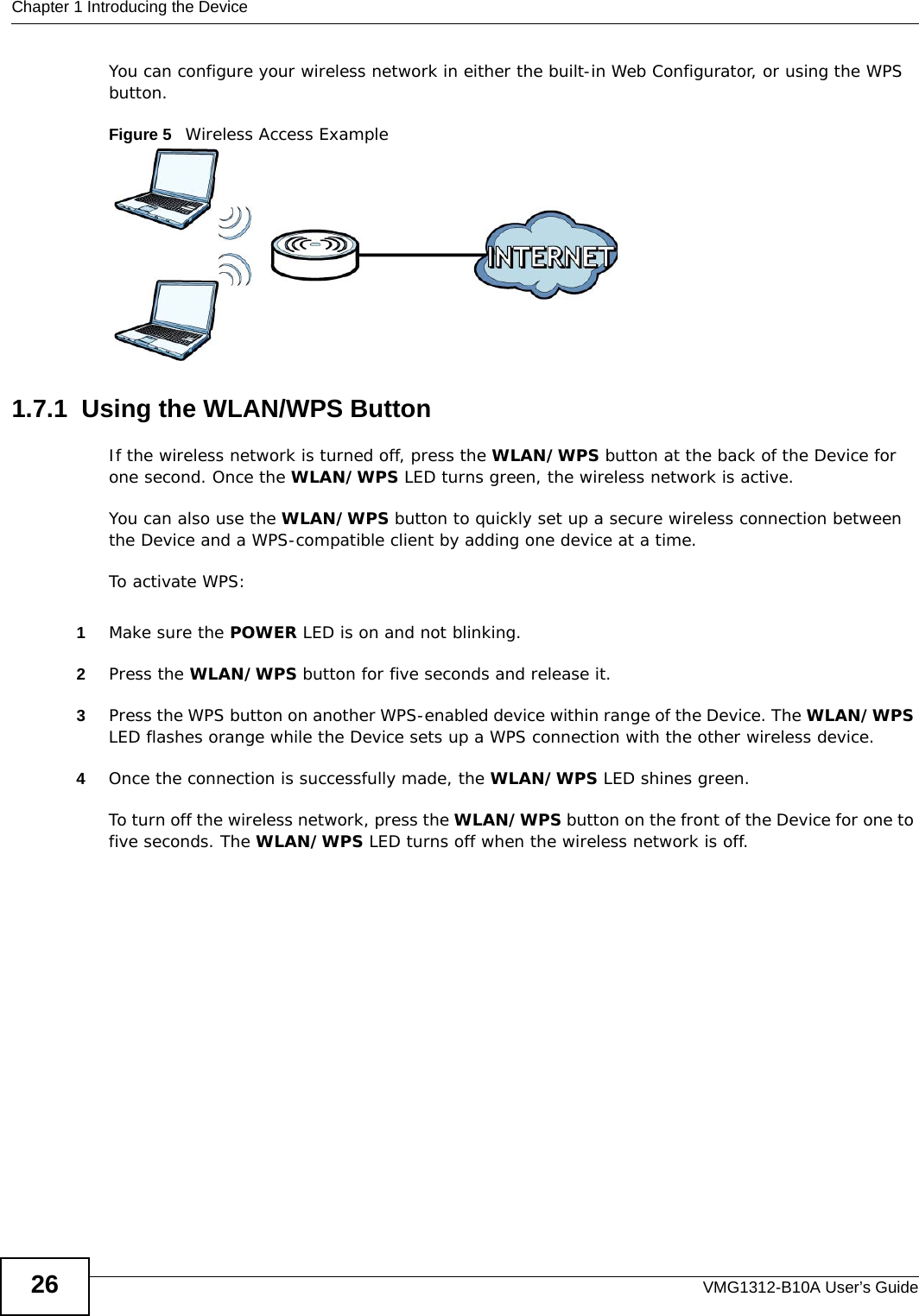 Chapter 1 Introducing the DeviceVMG1312-B10A User’s Guide26You can configure your wireless network in either the built-in Web Configurator, or using the WPS button.Figure 5   Wireless Access Example1.7.1  Using the WLAN/WPS ButtonIf the wireless network is turned off, press the WLAN/WPS button at the back of the Device for one second. Once the WLAN/WPS LED turns green, the wireless network is active.You can also use the WLAN/WPS button to quickly set up a secure wireless connection between the Device and a WPS-compatible client by adding one device at a time.To activate WPS:1Make sure the POWER LED is on and not blinking.2Press the WLAN/WPS button for five seconds and release it.3Press the WPS button on another WPS-enabled device within range of the Device. The WLAN/WPS LED flashes orange while the Device sets up a WPS connection with the other wireless device. 4Once the connection is successfully made, the WLAN/WPS LED shines green.To turn off the wireless network, press the WLAN/WPS button on the front of the Device for one to five seconds. The WLAN/WPS LED turns off when the wireless network is off.
