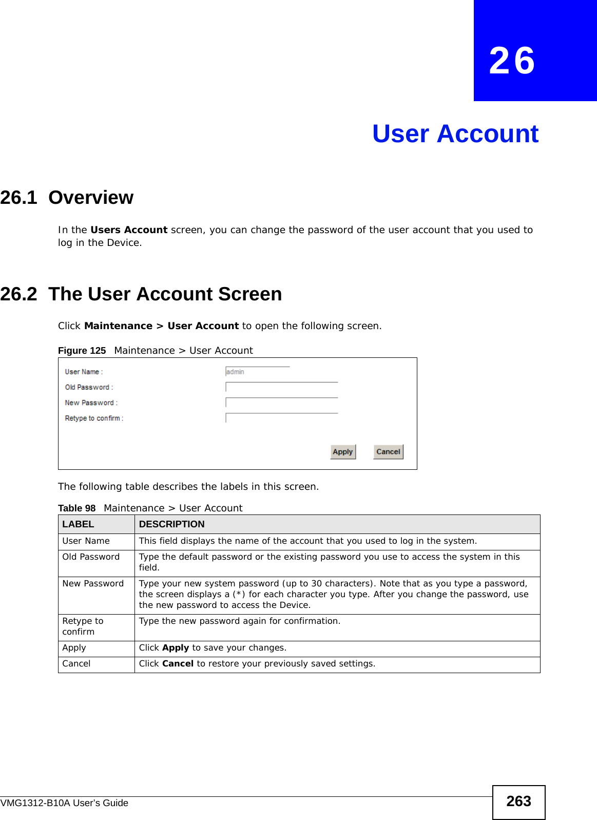 VMG1312-B10A User’s Guide 263CHAPTER   26User Account26.1  Overview In the Users Account screen, you can change the password of the user account that you used to log in the Device. 26.2  The User Account ScreenClick Maintenance &gt; User Account to open the following screen.Figure 125   Maintenance &gt; User AccountThe following table describes the labels in this screen. Table 98   Maintenance &gt; User AccountLABEL DESCRIPTIONUser Name This field displays the name of the account that you used to log in the system. Old Password Type the default password or the existing password you use to access the system in this field.New Password Type your new system password (up to 30 characters). Note that as you type a password, the screen displays a (*) for each character you type. After you change the password, use the new password to access the Device.Retype to confirm Type the new password again for confirmation.Apply Click Apply to save your changes.Cancel Click Cancel to restore your previously saved settings.