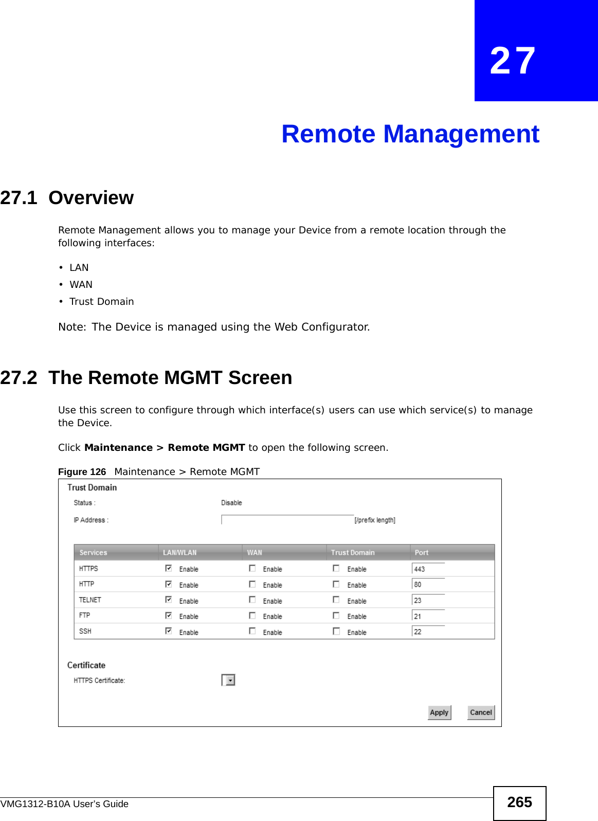 VMG1312-B10A User’s Guide 265CHAPTER   27Remote Management27.1  OverviewRemote Management allows you to manage your Device from a remote location through the following interfaces:•LAN•WAN•Trust DomainNote: The Device is managed using the Web Configurator.27.2  The Remote MGMT ScreenUse this screen to configure through which interface(s) users can use which service(s) to manage the Device.Click Maintenance &gt; Remote MGMT to open the following screen. Figure 126   Maintenance &gt; Remote MGMT 