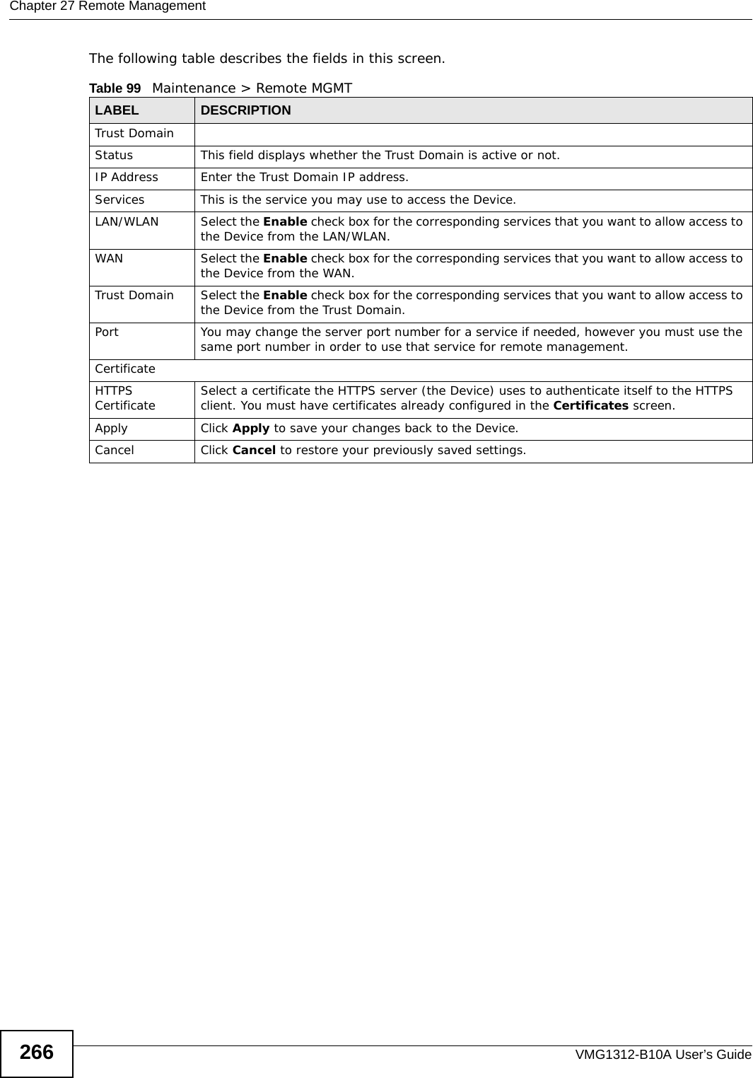 Chapter 27 Remote ManagementVMG1312-B10A User’s Guide266The following table describes the fields in this screen. Table 99   Maintenance &gt; Remote MGMT LABEL DESCRIPTIONTrust DomainStatus This field displays whether the Trust Domain is active or not.IP Address Enter the Trust Domain IP address.Services This is the service you may use to access the Device.LAN/WLAN Select the Enable check box for the corresponding services that you want to allow access to the Device from the LAN/WLAN.WAN Select the Enable check box for the corresponding services that you want to allow access to the Device from the WAN.Trust Domain Select the Enable check box for the corresponding services that you want to allow access to the Device from the Trust Domain.Port You may change the server port number for a service if needed, however you must use the same port number in order to use that service for remote management.CertificateHTTPS Certificate Select a certificate the HTTPS server (the Device) uses to authenticate itself to the HTTPS client. You must have certificates already configured in the Certificates screen.Apply Click Apply to save your changes back to the Device.Cancel Click Cancel to restore your previously saved settings.