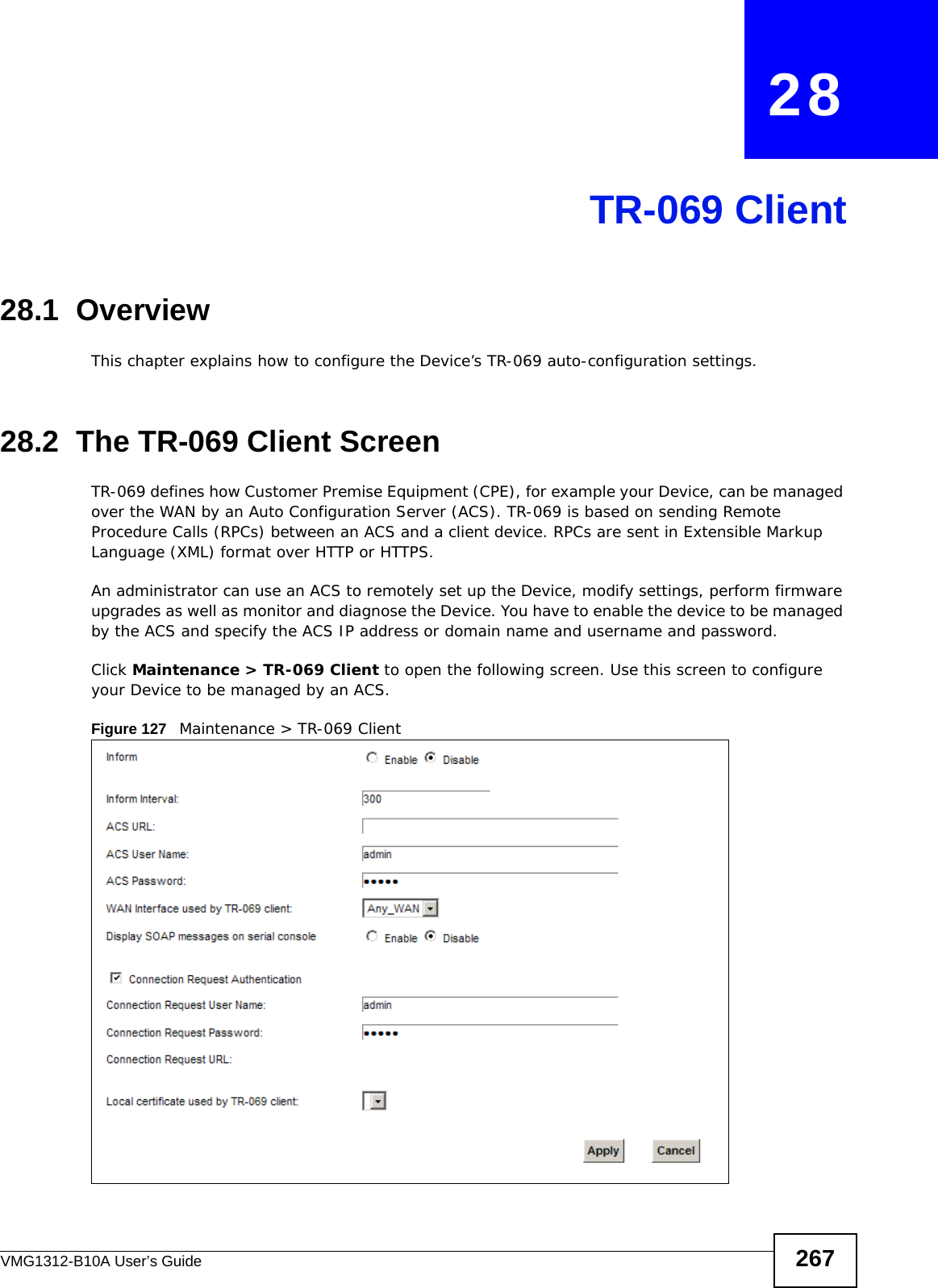 VMG1312-B10A User’s Guide 267CHAPTER   28TR-069 Client28.1  OverviewThis chapter explains how to configure the Device’s TR-069 auto-configuration settings.28.2  The TR-069 Client ScreenTR-069 defines how Customer Premise Equipment (CPE), for example your Device, can be managed over the WAN by an Auto Configuration Server (ACS). TR-069 is based on sending Remote Procedure Calls (RPCs) between an ACS and a client device. RPCs are sent in Extensible Markup Language (XML) format over HTTP or HTTPS. An administrator can use an ACS to remotely set up the Device, modify settings, perform firmware upgrades as well as monitor and diagnose the Device. You have to enable the device to be managed by the ACS and specify the ACS IP address or domain name and username and password.Click Maintenance &gt; TR-069 Client to open the following screen. Use this screen to configure your Device to be managed by an ACS. Figure 127   Maintenance &gt; TR-069 Client 