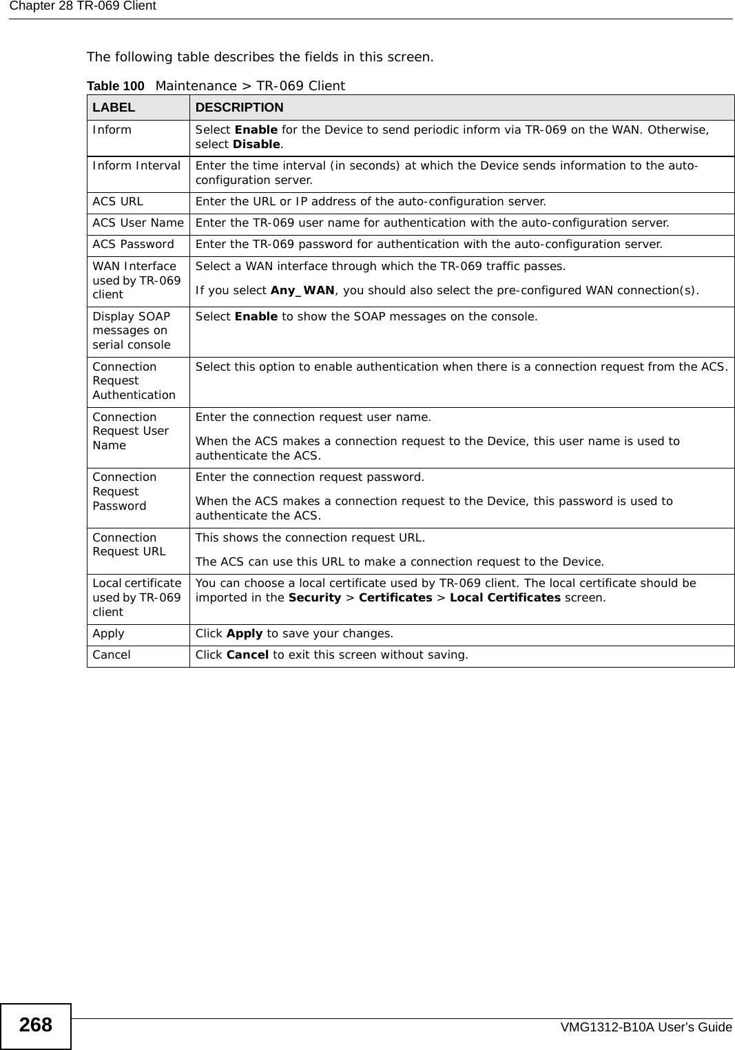 Chapter 28 TR-069 ClientVMG1312-B10A User’s Guide268The following table describes the fields in this screen. Table 100   Maintenance &gt; TR-069 ClientLABEL DESCRIPTIONInform Select Enable for the Device to send periodic inform via TR-069 on the WAN. Otherwise, select Disable.Inform Interval Enter the time interval (in seconds) at which the Device sends information to the auto-configuration server.ACS URL Enter the URL or IP address of the auto-configuration server.ACS User Name Enter the TR-069 user name for authentication with the auto-configuration server.ACS Password Enter the TR-069 password for authentication with the auto-configuration server.WAN Interface used by TR-069 clientSelect a WAN interface through which the TR-069 traffic passes.If you select Any_WAN, you should also select the pre-configured WAN connection(s).Display SOAP messages on serial consoleSelect Enable to show the SOAP messages on the console.Connection Request AuthenticationSelect this option to enable authentication when there is a connection request from the ACS.Connection Request User NameEnter the connection request user name.When the ACS makes a connection request to the Device, this user name is used to authenticate the ACS.Connection Request PasswordEnter the connection request password.When the ACS makes a connection request to the Device, this password is used to authenticate the ACS.Connection Request URL This shows the connection request URL.The ACS can use this URL to make a connection request to the Device.Local certificate used by TR-069 clientYou can choose a local certificate used by TR-069 client. The local certificate should be imported in the Security &gt; Certificates &gt; Local Certificates screen. Apply Click Apply to save your changes.Cancel Click Cancel to exit this screen without saving.