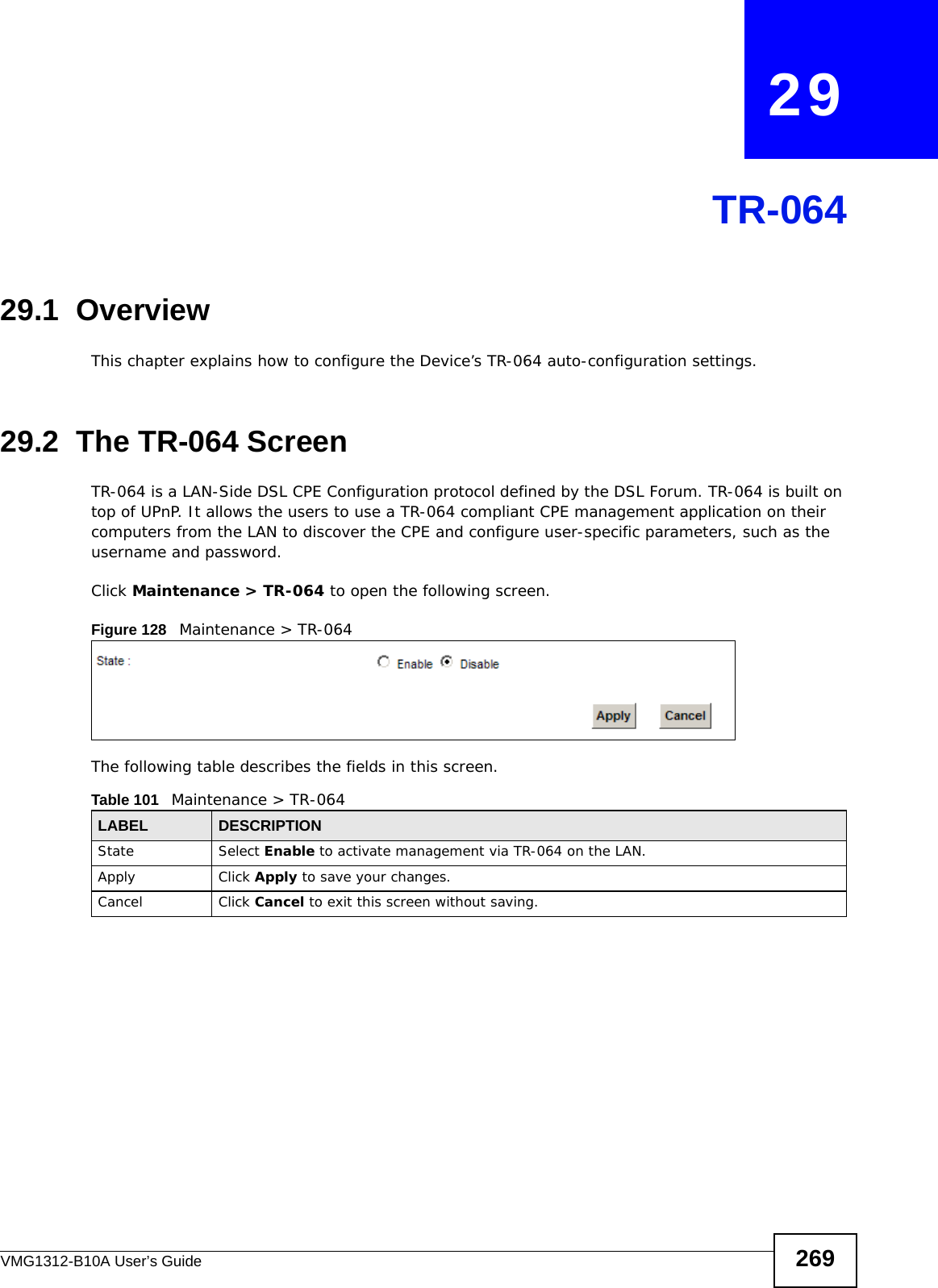VMG1312-B10A User’s Guide 269CHAPTER   29TR-06429.1  OverviewThis chapter explains how to configure the Device’s TR-064 auto-configuration settings.29.2  The TR-064 ScreenTR-064 is a LAN-Side DSL CPE Configuration protocol defined by the DSL Forum. TR-064 is built on top of UPnP. It allows the users to use a TR-064 compliant CPE management application on their computers from the LAN to discover the CPE and configure user-specific parameters, such as the username and password.Click Maintenance &gt; TR-064 to open the following screen. Figure 128   Maintenance &gt; TR-064 The following table describes the fields in this screen. Table 101   Maintenance &gt; TR-064LABEL DESCRIPTIONState Select Enable to activate management via TR-064 on the LAN.Apply Click Apply to save your changes.Cancel Click Cancel to exit this screen without saving.