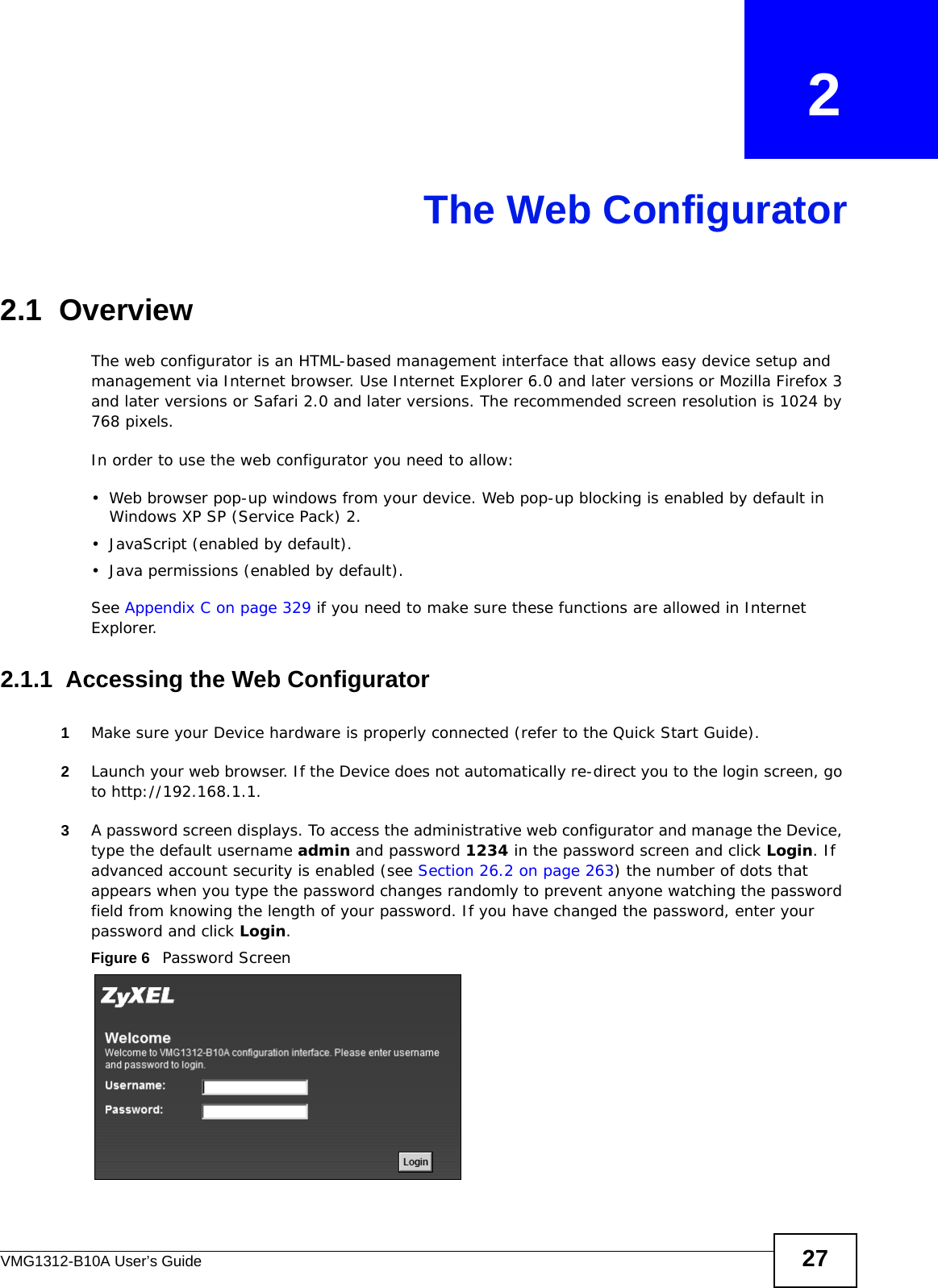 VMG1312-B10A User’s Guide 27CHAPTER   2The Web Configurator2.1  OverviewThe web configurator is an HTML-based management interface that allows easy device setup and management via Internet browser. Use Internet Explorer 6.0 and later versions or Mozilla Firefox 3 and later versions or Safari 2.0 and later versions. The recommended screen resolution is 1024 by 768 pixels.In order to use the web configurator you need to allow:• Web browser pop-up windows from your device. Web pop-up blocking is enabled by default in Windows XP SP (Service Pack) 2.• JavaScript (enabled by default).• Java permissions (enabled by default).See Appendix C on page 329 if you need to make sure these functions are allowed in Internet Explorer. 2.1.1  Accessing the Web Configurator1Make sure your Device hardware is properly connected (refer to the Quick Start Guide).2Launch your web browser. If the Device does not automatically re-direct you to the login screen, go to http://192.168.1.1.3A password screen displays. To access the administrative web configurator and manage the Device, type the default username admin and password 1234 in the password screen and click Login. If advanced account security is enabled (see Section 26.2 on page 263) the number of dots that appears when you type the password changes randomly to prevent anyone watching the password field from knowing the length of your password. If you have changed the password, enter your password and click Login. Figure 6   Password Screen