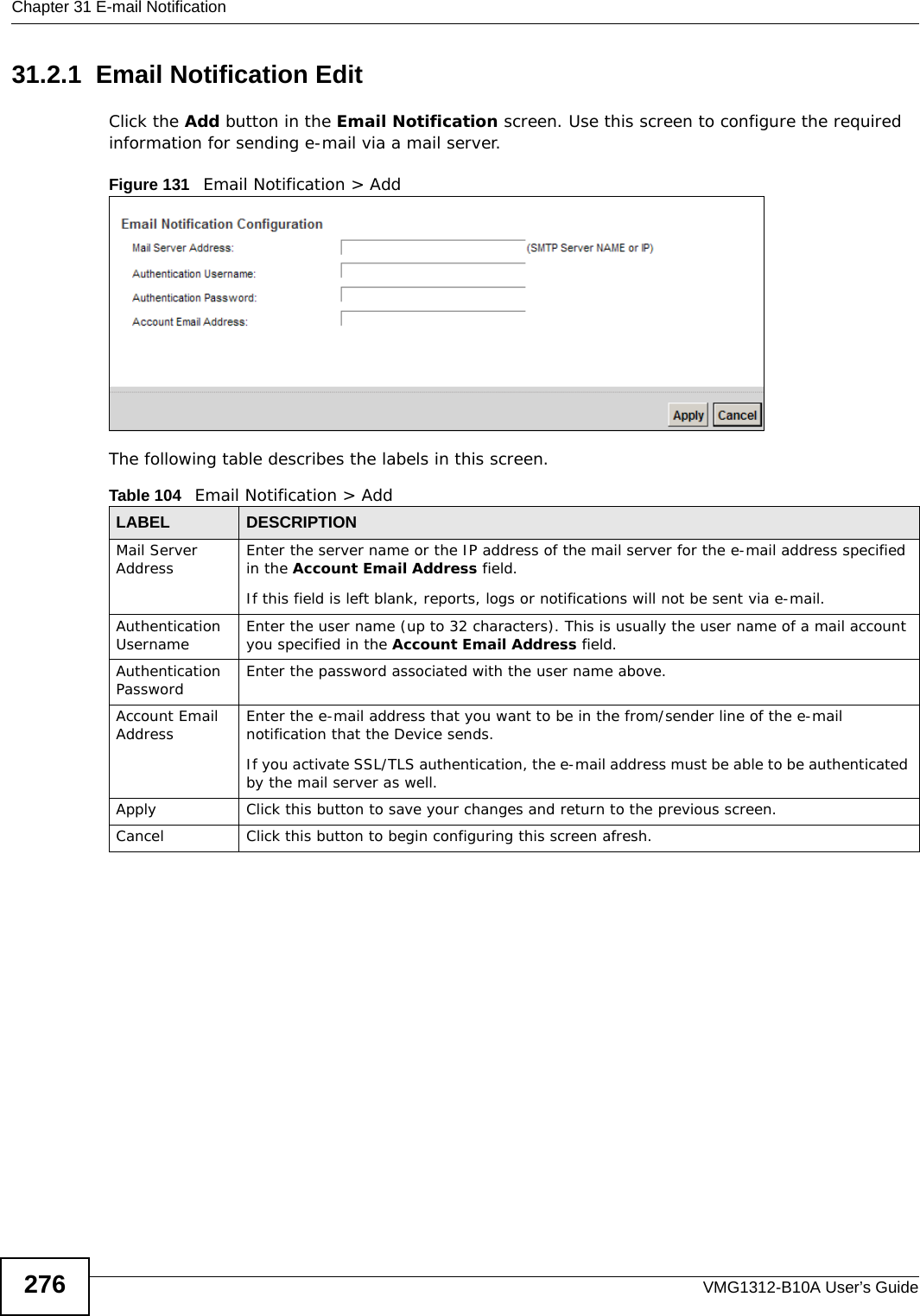 Chapter 31 E-mail NotificationVMG1312-B10A User’s Guide27631.2.1  Email Notification Edit   Click the Add button in the Email Notification screen. Use this screen to configure the required information for sending e-mail via a mail server. Figure 131   Email Notification &gt; Add The following table describes the labels in this screen. Table 104   Email Notification &gt; AddLABEL DESCRIPTIONMail Server Address Enter the server name or the IP address of the mail server for the e-mail address specified in the Account Email Address field. If this field is left blank, reports, logs or notifications will not be sent via e-mail.Authentication Username  Enter the user name (up to 32 characters). This is usually the user name of a mail account you specified in the Account Email Address field.Authentication Password  Enter the password associated with the user name above.Account Email Address Enter the e-mail address that you want to be in the from/sender line of the e-mail notification that the Device sends. If you activate SSL/TLS authentication, the e-mail address must be able to be authenticated by the mail server as well.Apply Click this button to save your changes and return to the previous screen.Cancel Click this button to begin configuring this screen afresh.