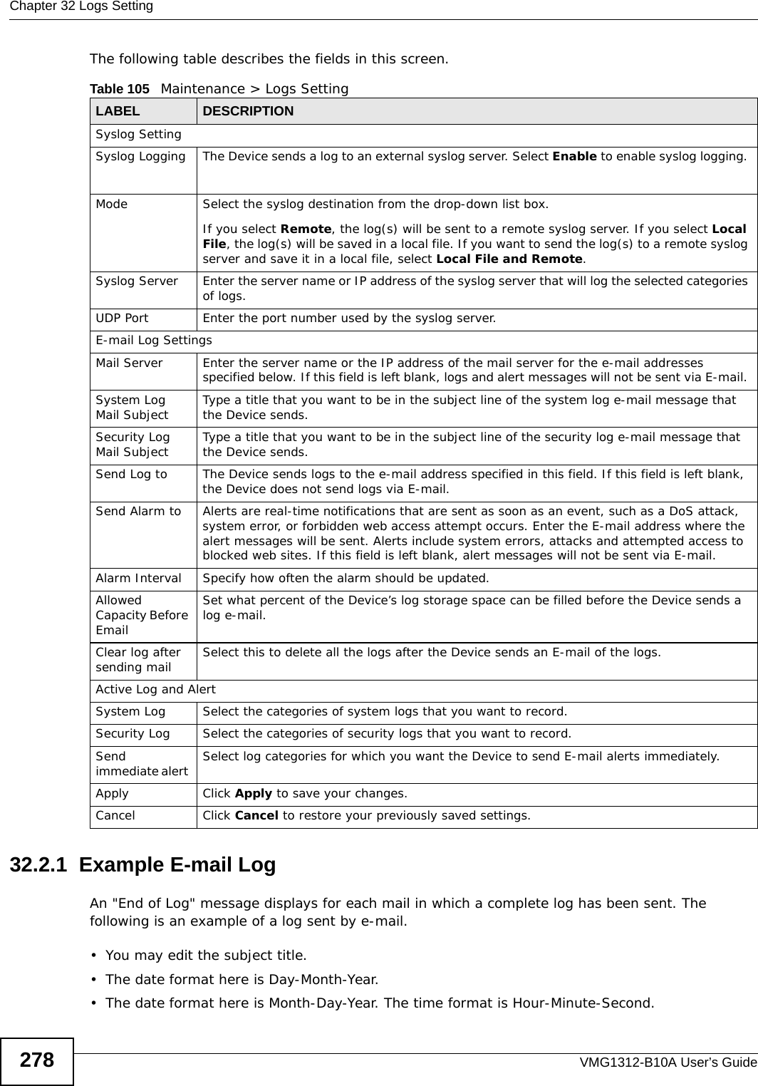 Chapter 32 Logs SettingVMG1312-B10A User’s Guide278The following table describes the fields in this screen. 32.2.1  Example E-mail LogAn &quot;End of Log&quot; message displays for each mail in which a complete log has been sent. The following is an example of a log sent by e-mail.• You may edit the subject title.• The date format here is Day-Month-Year.• The date format here is Month-Day-Year. The time format is Hour-Minute-Second.Table 105   Maintenance &gt; Logs SettingLABEL DESCRIPTIONSyslog SettingSyslog Logging The Device sends a log to an external syslog server. Select Enable to enable syslog logging. Mode Select the syslog destination from the drop-down list box. If you select Remote, the log(s) will be sent to a remote syslog server. If you select Local File, the log(s) will be saved in a local file. If you want to send the log(s) to a remote syslog server and save it in a local file, select Local File and Remote.Syslog Server Enter the server name or IP address of the syslog server that will log the selected categories of logs. UDP Port Enter the port number used by the syslog server.E-mail Log SettingsMail Server Enter the server name or the IP address of the mail server for the e-mail addresses specified below. If this field is left blank, logs and alert messages will not be sent via E-mail. System Log Mail Subject Type a title that you want to be in the subject line of the system log e-mail message that the Device sends. Security Log Mail Subject Type a title that you want to be in the subject line of the security log e-mail message that the Device sends. Send Log to The Device sends logs to the e-mail address specified in this field. If this field is left blank, the Device does not send logs via E-mail. Send Alarm to Alerts are real-time notifications that are sent as soon as an event, such as a DoS attack, system error, or forbidden web access attempt occurs. Enter the E-mail address where the alert messages will be sent. Alerts include system errors, attacks and attempted access to blocked web sites. If this field is left blank, alert messages will not be sent via E-mail. Alarm Interval Specify how often the alarm should be updated.Allowed Capacity Before Email Set what percent of the Device’s log storage space can be filled before the Device sends a log e-mail. Clear log after sending mail Select this to delete all the logs after the Device sends an E-mail of the logs.Active Log and AlertSystem Log Select the categories of system logs that you want to record.Security Log Select the categories of security logs that you want to record.Send immediate alert  Select log categories for which you want the Device to send E-mail alerts immediately. Apply Click Apply to save your changes.Cancel Click Cancel to restore your previously saved settings.