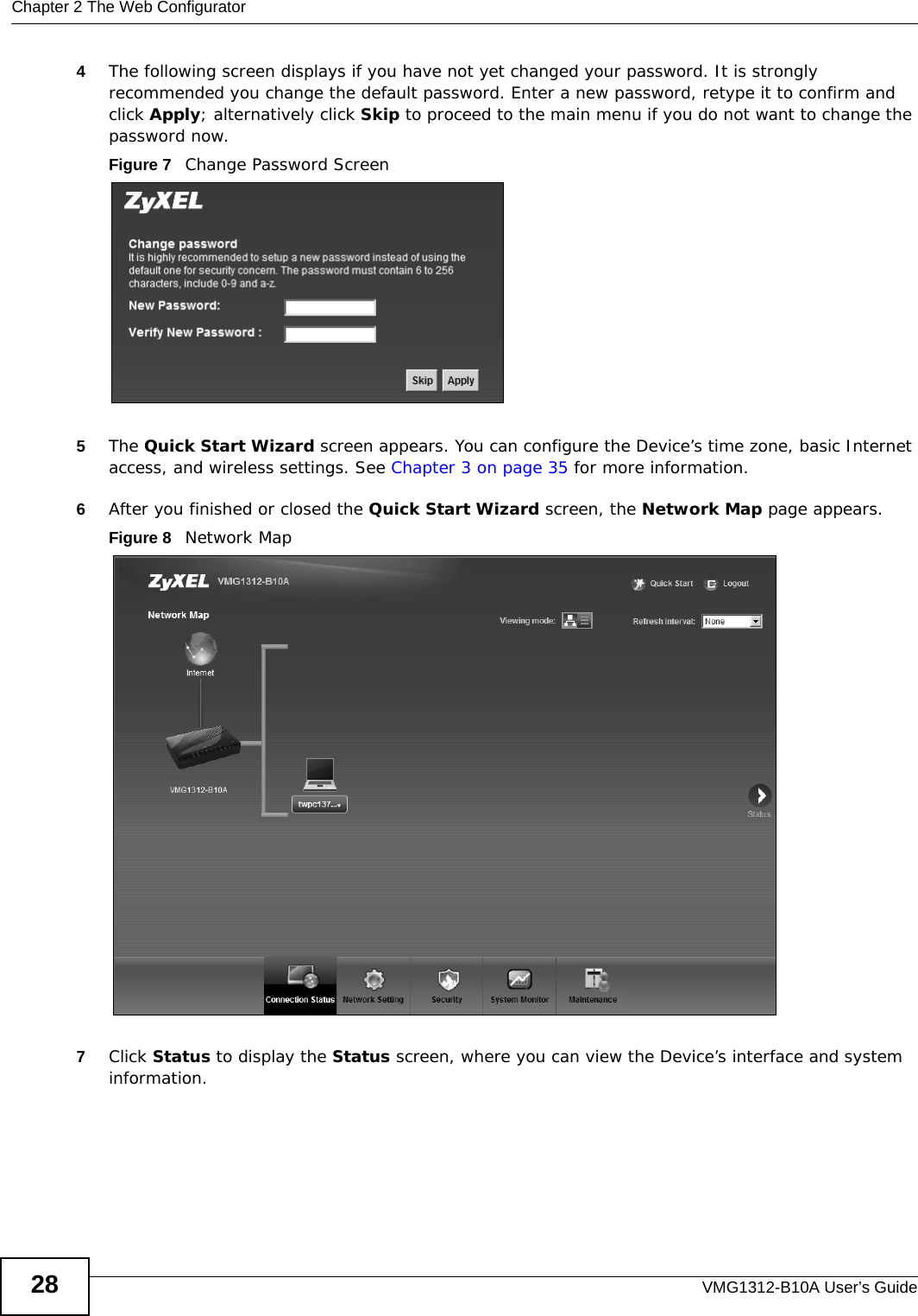 Chapter 2 The Web ConfiguratorVMG1312-B10A User’s Guide284The following screen displays if you have not yet changed your password. It is strongly recommended you change the default password. Enter a new password, retype it to confirm and click Apply; alternatively click Skip to proceed to the main menu if you do not want to change the password now.Figure 7   Change Password Screen5The Quick Start Wizard screen appears. You can configure the Device’s time zone, basic Internet access, and wireless settings. See Chapter 3 on page 35 for more information.6After you finished or closed the Quick Start Wizard screen, the Network Map page appears. Figure 8   Network Map 7Click Status to display the Status screen, where you can view the Device’s interface and system information. 