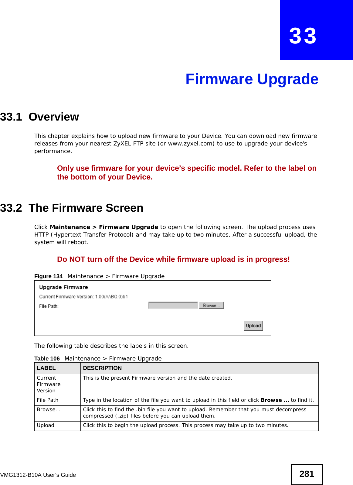 VMG1312-B10A User’s Guide 281CHAPTER   33Firmware Upgrade33.1  OverviewThis chapter explains how to upload new firmware to your Device. You can download new firmware releases from your nearest ZyXEL FTP site (or www.zyxel.com) to use to upgrade your device’s performance.Only use firmware for your device’s specific model. Refer to the label on the bottom of your Device.33.2  The Firmware ScreenClick Maintenance &gt; Firmware Upgrade to open the following screen. The upload process uses HTTP (Hypertext Transfer Protocol) and may take up to two minutes. After a successful upload, the system will reboot. Do NOT turn off the Device while firmware upload is in progress!Figure 134   Maintenance &gt; Firmware UpgradeThe following table describes the labels in this screen. Table 106   Maintenance &gt; Firmware UpgradeLABEL DESCRIPTIONCurrent Firmware VersionThis is the present Firmware version and the date created. File Path Type in the location of the file you want to upload in this field or click Browse ... to find it.Browse...  Click this to find the .bin file you want to upload. Remember that you must decompress compressed (.zip) files before you can upload them. Upload  Click this to begin the upload process. This process may take up to two minutes.