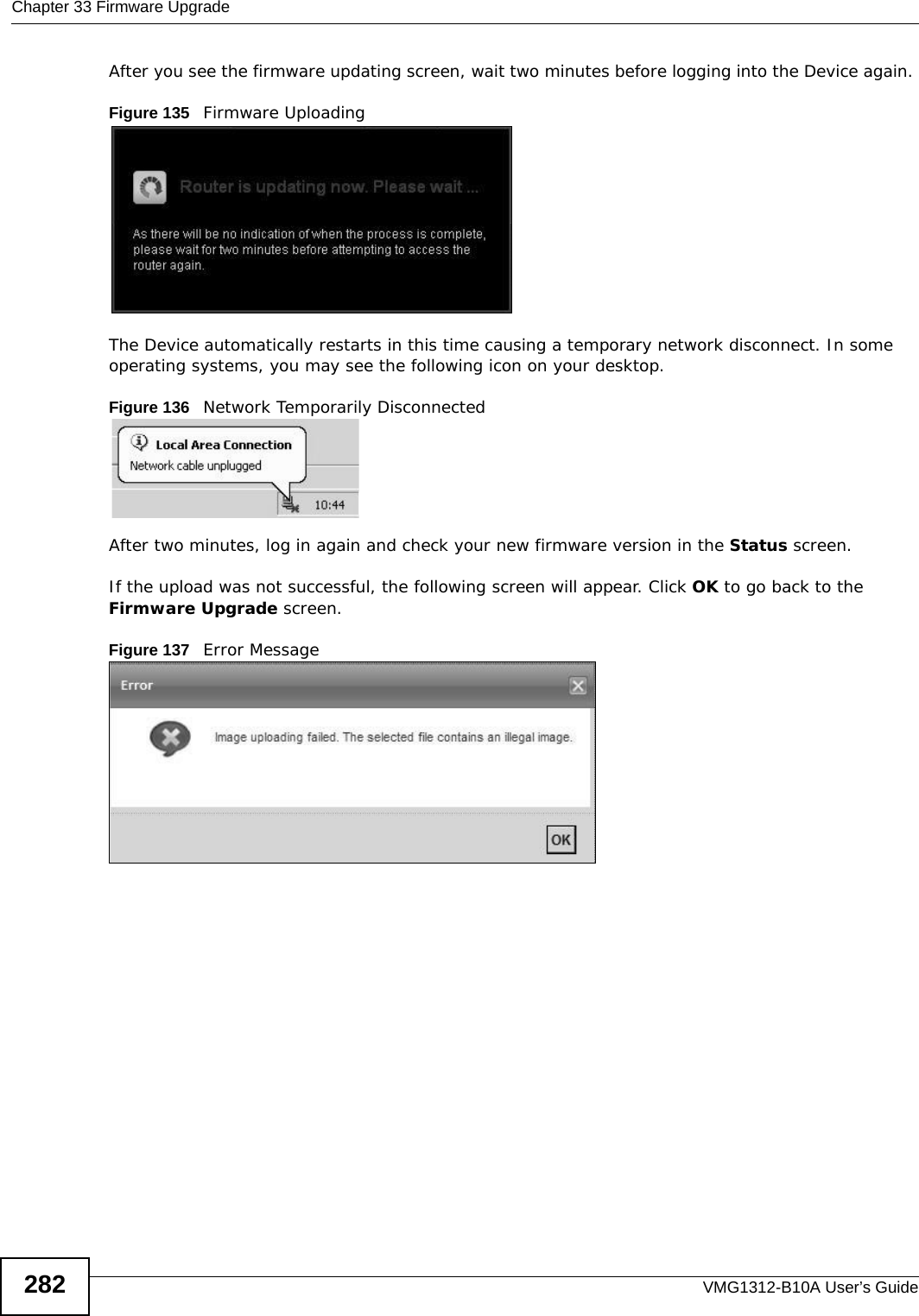 Chapter 33 Firmware UpgradeVMG1312-B10A User’s Guide282After you see the firmware updating screen, wait two minutes before logging into the Device again. Figure 135   Firmware UploadingThe Device automatically restarts in this time causing a temporary network disconnect. In some operating systems, you may see the following icon on your desktop.Figure 136   Network Temporarily DisconnectedAfter two minutes, log in again and check your new firmware version in the Status screen.If the upload was not successful, the following screen will appear. Click OK to go back to the Firmware Upgrade screen.Figure 137   Error Message