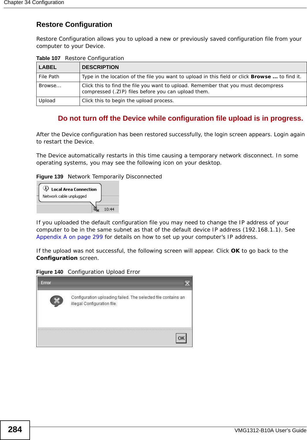 Chapter 34 ConfigurationVMG1312-B10A User’s Guide284Restore Configuration Restore Configuration allows you to upload a new or previously saved configuration file from your computer to your Device.Do not turn off the Device while configuration file upload is in progress.After the Device configuration has been restored successfully, the login screen appears. Login again to restart the Device. The Device automatically restarts in this time causing a temporary network disconnect. In some operating systems, you may see the following icon on your desktop.Figure 139   Network Temporarily DisconnectedIf you uploaded the default configuration file you may need to change the IP address of your computer to be in the same subnet as that of the default device IP address (192.168.1.1). See Appendix A on page 299 for details on how to set up your computer’s IP address.If the upload was not successful, the following screen will appear. Click OK to go back to the Configuration screen. Figure 140   Configuration Upload ErrorTable 107   Restore ConfigurationLABEL DESCRIPTIONFile Path  Type in the location of the file you want to upload in this field or click Browse ... to find it.Browse...  Click this to find the file you want to upload. Remember that you must decompress compressed (.ZIP) files before you can upload them. Upload  Click this to begin the upload process.