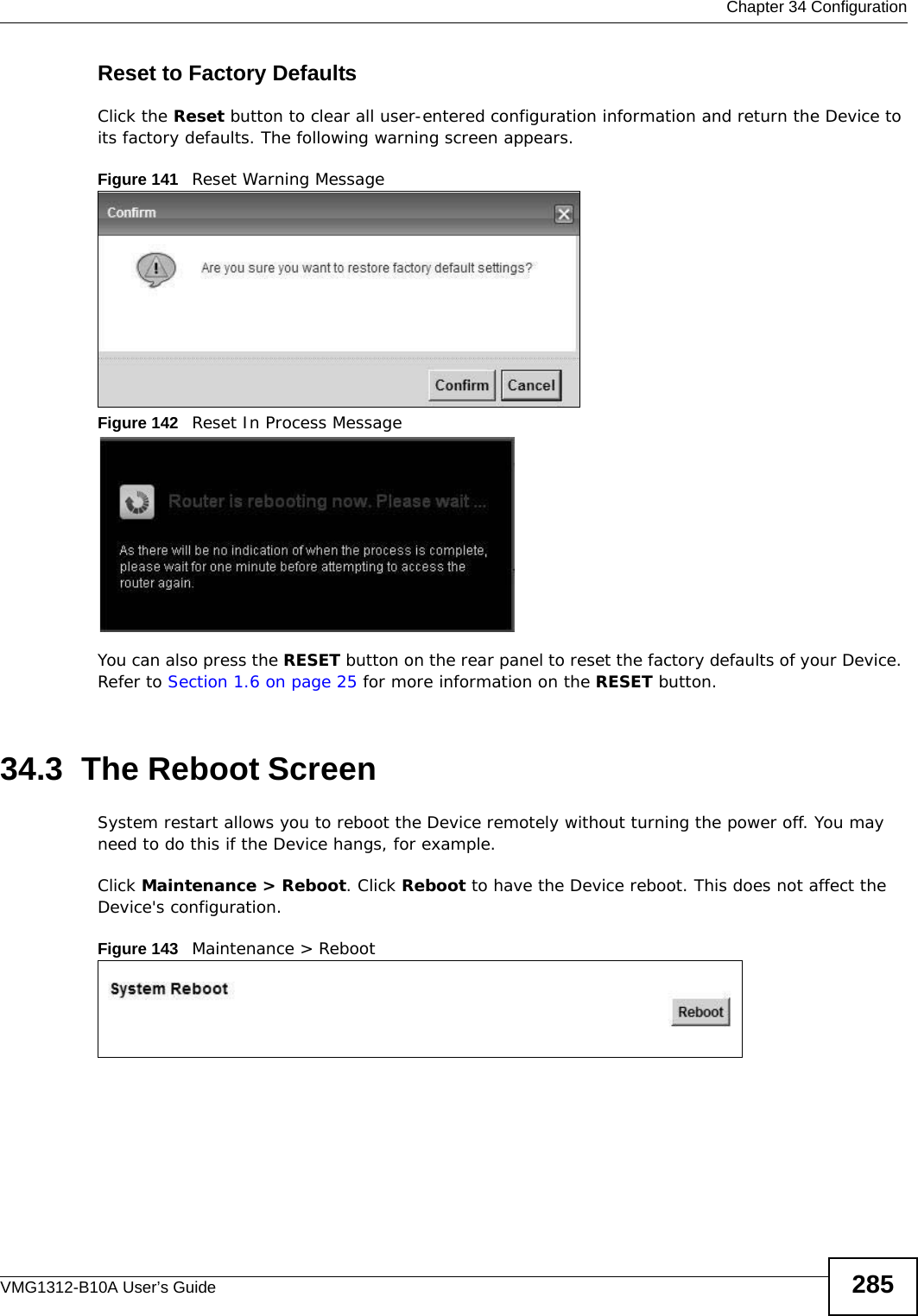  Chapter 34 ConfigurationVMG1312-B10A User’s Guide 285Reset to Factory Defaults  Click the Reset button to clear all user-entered configuration information and return the Device to its factory defaults. The following warning screen appears.Figure 141   Reset Warning MessageFigure 142   Reset In Process MessageYou can also press the RESET button on the rear panel to reset the factory defaults of your Device. Refer to Section 1.6 on page 25 for more information on the RESET button.34.3  The Reboot Screen System restart allows you to reboot the Device remotely without turning the power off. You may need to do this if the Device hangs, for example.Click Maintenance &gt; Reboot. Click Reboot to have the Device reboot. This does not affect the Device&apos;s configuration. Figure 143   Maintenance &gt; Reboot 