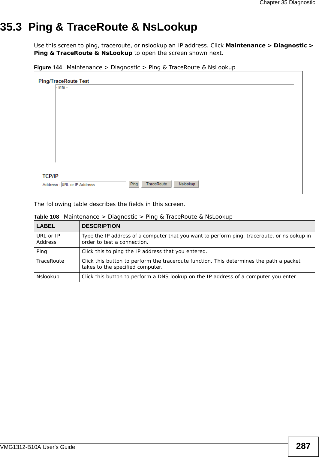  Chapter 35 DiagnosticVMG1312-B10A User’s Guide 28735.3  Ping &amp; TraceRoute &amp; NsLookup Use this screen to ping, traceroute, or nslookup an IP address. Click Maintenance &gt; Diagnostic &gt; Ping &amp; TraceRoute &amp; NsLookup to open the screen shown next.Figure 144   Maintenance &gt; Diagnostic &gt; Ping &amp; TraceRoute &amp; NsLookup The following table describes the fields in this screen. Table 108   Maintenance &gt; Diagnostic &gt; Ping &amp; TraceRoute &amp; NsLookupLABEL DESCRIPTIONURL or IP Address Type the IP address of a computer that you want to perform ping, traceroute, or nslookup in order to test a connection.Ping Click this to ping the IP address that you entered.TraceRoute Click this button to perform the traceroute function. This determines the path a packet takes to the specified computer.Nslookup Click this button to perform a DNS lookup on the IP address of a computer you enter. 