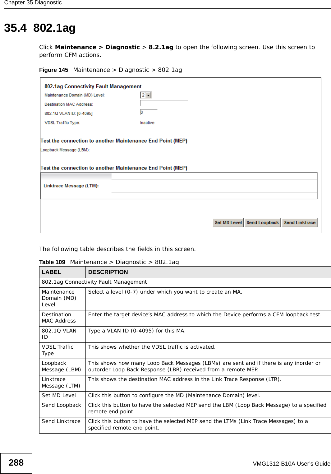 Chapter 35 DiagnosticVMG1312-B10A User’s Guide28835.4  802.1agClick Maintenance &gt; Diagnostic &gt; 8.2.1ag to open the following screen. Use this screen to perform CFM actions. Figure 145   Maintenance &gt; Diagnostic &gt; 802.1ag The following table describes the fields in this screen. Table 109   Maintenance &gt; Diagnostic &gt; 802.1agLABEL DESCRIPTION802.1ag Connectivity Fault Management Maintenance Domain (MD) LevelSelect a level (0-7) under which you want to create an MA.Destination MAC Address Enter the target device’s MAC address to which the Device performs a CFM loopback test.802.1Q VLAN ID Type a VLAN ID (0-4095) for this MA.VDSL Traffic Type This shows whether the VDSL traffic is activated.Loopback Message (LBM) This shows how many Loop Back Messages (LBMs) are sent and if there is any inorder or outorder Loop Back Response (LBR) received from a remote MEP.Linktrace Message (LTM) This shows the destination MAC address in the Link Trace Response (LTR).Set MD Level Click this button to configure the MD (Maintenance Domain) level.Send Loopback Click this button to have the selected MEP send the LBM (Loop Back Message) to a specified remote end point.Send Linktrace Click this button to have the selected MEP send the LTMs (Link Trace Messages) to a specified remote end point.