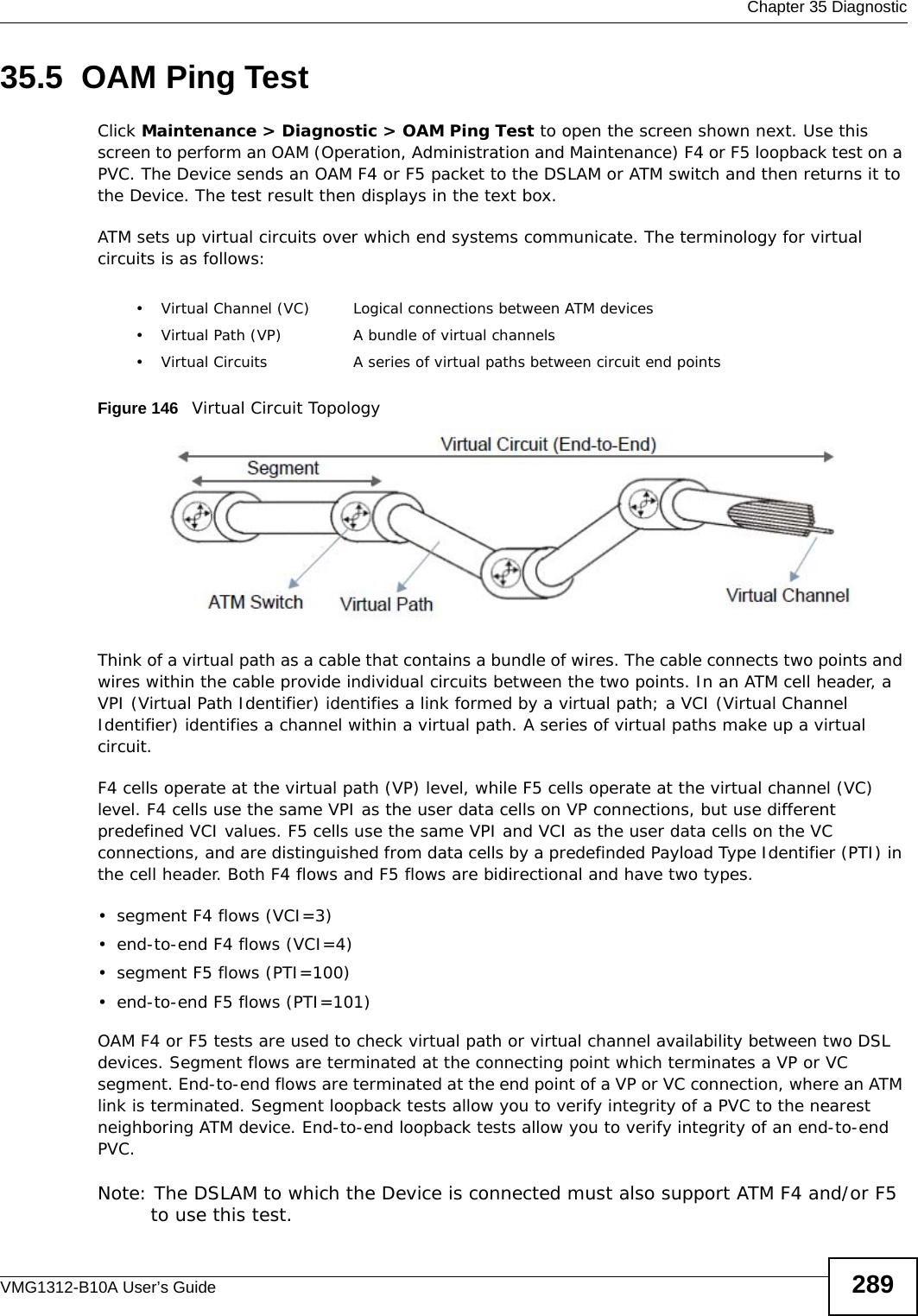  Chapter 35 DiagnosticVMG1312-B10A User’s Guide 28935.5  OAM Ping TestClick Maintenance &gt; Diagnostic &gt; OAM Ping Test to open the screen shown next. Use this screen to perform an OAM (Operation, Administration and Maintenance) F4 or F5 loopback test on a PVC. The Device sends an OAM F4 or F5 packet to the DSLAM or ATM switch and then returns it to the Device. The test result then displays in the text box. ATM sets up virtual circuits over which end systems communicate. The terminology for virtual circuits is as follows:Figure 146   Virtual Circuit TopologyThink of a virtual path as a cable that contains a bundle of wires. The cable connects two points and wires within the cable provide individual circuits between the two points. In an ATM cell header, a VPI (Virtual Path Identifier) identifies a link formed by a virtual path; a VCI (Virtual Channel Identifier) identifies a channel within a virtual path. A series of virtual paths make up a virtual circuit.F4 cells operate at the virtual path (VP) level, while F5 cells operate at the virtual channel (VC) level. F4 cells use the same VPI as the user data cells on VP connections, but use different predefined VCI values. F5 cells use the same VPI and VCI as the user data cells on the VC connections, and are distinguished from data cells by a predefinded Payload Type Identifier (PTI) in the cell header. Both F4 flows and F5 flows are bidirectional and have two types. • segment F4 flows (VCI=3)• end-to-end F4 flows (VCI=4)• segment F5 flows (PTI=100)• end-to-end F5 flows (PTI=101)OAM F4 or F5 tests are used to check virtual path or virtual channel availability between two DSL devices. Segment flows are terminated at the connecting point which terminates a VP or VC segment. End-to-end flows are terminated at the end point of a VP or VC connection, where an ATM link is terminated. Segment loopback tests allow you to verify integrity of a PVC to the nearest neighboring ATM device. End-to-end loopback tests allow you to verify integrity of an end-to-end PVC.Note: The DSLAM to which the Device is connected must also support ATM F4 and/or F5 to use this test.• Virtual Channel (VC) Logical connections between ATM devices• Virtual Path (VP) A bundle of virtual channels• Virtual Circuits A series of virtual paths between circuit end points