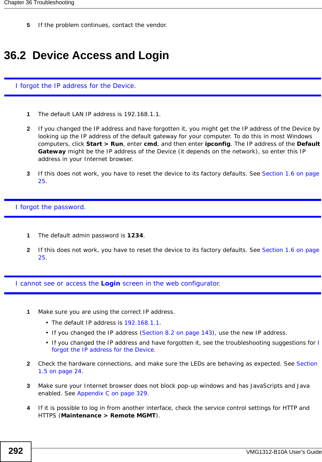 Chapter 36 TroubleshootingVMG1312-B10A User’s Guide2925If the problem continues, contact the vendor.36.2  Device Access and LoginI forgot the IP address for the Device.1The default LAN IP address is 192.168.1.1.2If you changed the IP address and have forgotten it, you might get the IP address of the Device by looking up the IP address of the default gateway for your computer. To do this in most Windows computers, click Start &gt; Run, enter cmd, and then enter ipconfig. The IP address of the Default Gateway might be the IP address of the Device (it depends on the network), so enter this IP address in your Internet browser.3If this does not work, you have to reset the device to its factory defaults. See Section 1.6 on page 25.I forgot the password.1The default admin password is 1234.2If this does not work, you have to reset the device to its factory defaults. See Section 1.6 on page 25.I cannot see or access the Login screen in the web configurator.1Make sure you are using the correct IP address.• The default IP address is 192.168.1.1.• If you changed the IP address (Section 8.2 on page 143), use the new IP address.• If you changed the IP address and have forgotten it, see the troubleshooting suggestions for I forgot the IP address for the Device.2Check the hardware connections, and make sure the LEDs are behaving as expected. See Section 1.5 on page 24.3Make sure your Internet browser does not block pop-up windows and has JavaScripts and Java enabled. See Appendix C on page 329.4If it is possible to log in from another interface, check the service control settings for HTTP and HTTPS (Maintenance &gt; Remote MGMT).