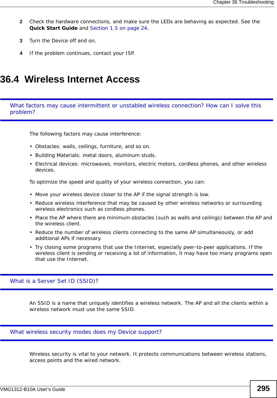  Chapter 36 TroubleshootingVMG1312-B10A User’s Guide 2952Check the hardware connections, and make sure the LEDs are behaving as expected. See the Quick Start Guide and Section 1.5 on page 24.3Turn the Device off and on.4If the problem continues, contact your ISP. 36.4  Wireless Internet AccessWhat factors may cause intermittent or unstabled wireless connection? How can I solve this problem?The following factors may cause interference:• Obstacles: walls, ceilings, furniture, and so on.• Building Materials: metal doors, aluminum studs.• Electrical devices: microwaves, monitors, electric motors, cordless phones, and other wireless devices.To optimize the speed and quality of your wireless connection, you can:• Move your wireless device closer to the AP if the signal strength is low.• Reduce wireless interference that may be caused by other wireless networks or surrounding wireless electronics such as cordless phones.• Place the AP where there are minimum obstacles (such as walls and ceilings) between the AP and the wireless client. • Reduce the number of wireless clients connecting to the same AP simultaneously, or add additional APs if necessary.• Try closing some programs that use the Internet, especially peer-to-peer applications. If the wireless client is sending or receiving a lot of information, it may have too many programs open that use the Internet. What is a Server Set ID (SSID)?An SSID is a name that uniquely identifies a wireless network. The AP and all the clients within a wireless network must use the same SSID.What wireless security modes does my Device support?Wireless security is vital to your network. It protects communications between wireless stations, access points and the wired network. 