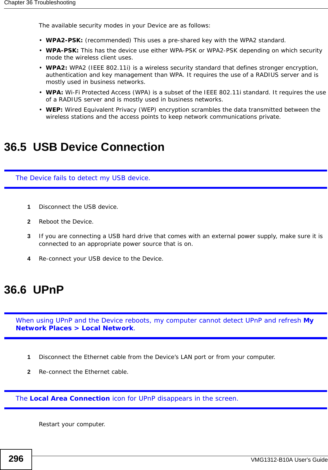 Chapter 36 TroubleshootingVMG1312-B10A User’s Guide296The available security modes in your Device are as follows:•WPA2-PSK: (recommended) This uses a pre-shared key with the WPA2 standard.•WPA-PSK: This has the device use either WPA-PSK or WPA2-PSK depending on which security mode the wireless client uses. •WPA2: WPA2 (IEEE 802.11i) is a wireless security standard that defines stronger encryption, authentication and key management than WPA. It requires the use of a RADIUS server and is mostly used in business networks.•WPA: Wi-Fi Protected Access (WPA) is a subset of the IEEE 802.11i standard. It requires the use of a RADIUS server and is mostly used in business networks. •WEP: Wired Equivalent Privacy (WEP) encryption scrambles the data transmitted between the wireless stations and the access points to keep network communications private.36.5  USB Device Connection The Device fails to detect my USB device.1Disconnect the USB device.2Reboot the Device.3If you are connecting a USB hard drive that comes with an external power supply, make sure it is connected to an appropriate power source that is on. 4Re-connect your USB device to the Device.36.6  UPnPWhen using UPnP and the Device reboots, my computer cannot detect UPnP and refresh My Network Places &gt; Local Network.1Disconnect the Ethernet cable from the Device’s LAN port or from your computer.2Re-connect the Ethernet cable. The Local Area Connection icon for UPnP disappears in the screen.Restart your computer.