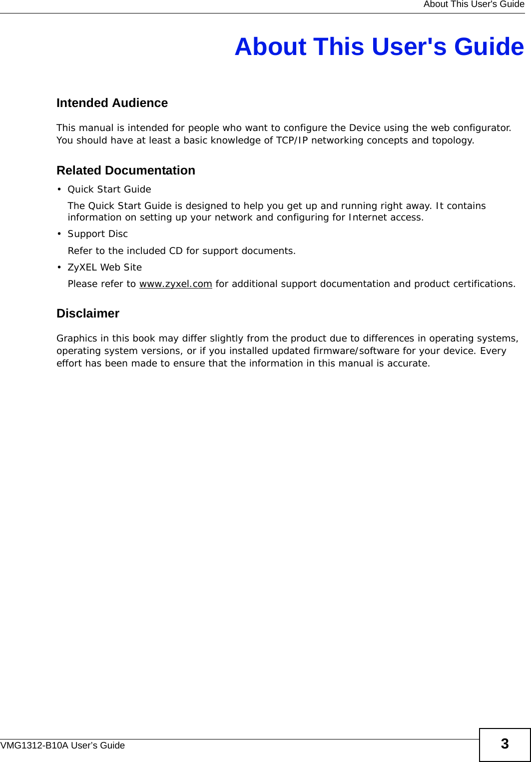   About This User&apos;s GuideVMG1312-B10A User’s Guide 3About This User&apos;s GuideIntended AudienceThis manual is intended for people who want to configure the Device using the web configurator. You should have at least a basic knowledge of TCP/IP networking concepts and topology.Related Documentation•Quick Start Guide The Quick Start Guide is designed to help you get up and running right away. It contains information on setting up your network and configuring for Internet access.•Support DiscRefer to the included CD for support documents.•ZyXEL Web SitePlease refer to www.zyxel.com for additional support documentation and product certifications.DisclaimerGraphics in this book may differ slightly from the product due to differences in operating systems, operating system versions, or if you installed updated firmware/software for your device. Every effort has been made to ensure that the information in this manual is accurate.