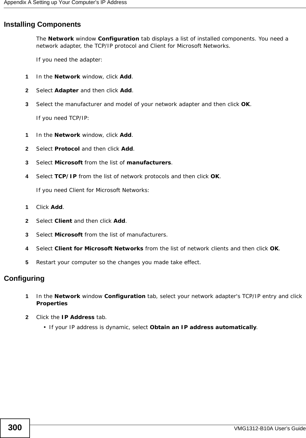 Appendix A Setting up Your Computer’s IP AddressVMG1312-B10A User’s Guide300Installing ComponentsThe Network window Configuration tab displays a list of installed components. You need a network adapter, the TCP/IP protocol and Client for Microsoft Networks.If you need the adapter:1In the Network window, click Add.2Select Adapter and then click Add.3Select the manufacturer and model of your network adapter and then click OK.If you need TCP/IP:1In the Network window, click Add.2Select Protocol and then click Add.3Select Microsoft from the list of manufacturers.4Select TCP/IP from the list of network protocols and then click OK.If you need Client for Microsoft Networks:1Click Add.2Select Client and then click Add.3Select Microsoft from the list of manufacturers.4Select Client for Microsoft Networks from the list of network clients and then click OK.5Restart your computer so the changes you made take effect.Configuring 1In the Network window Configuration tab, select your network adapter&apos;s TCP/IP entry and click Properties2Click the IP Address tab.• If your IP address is dynamic, select Obtain an IP address automatically. 