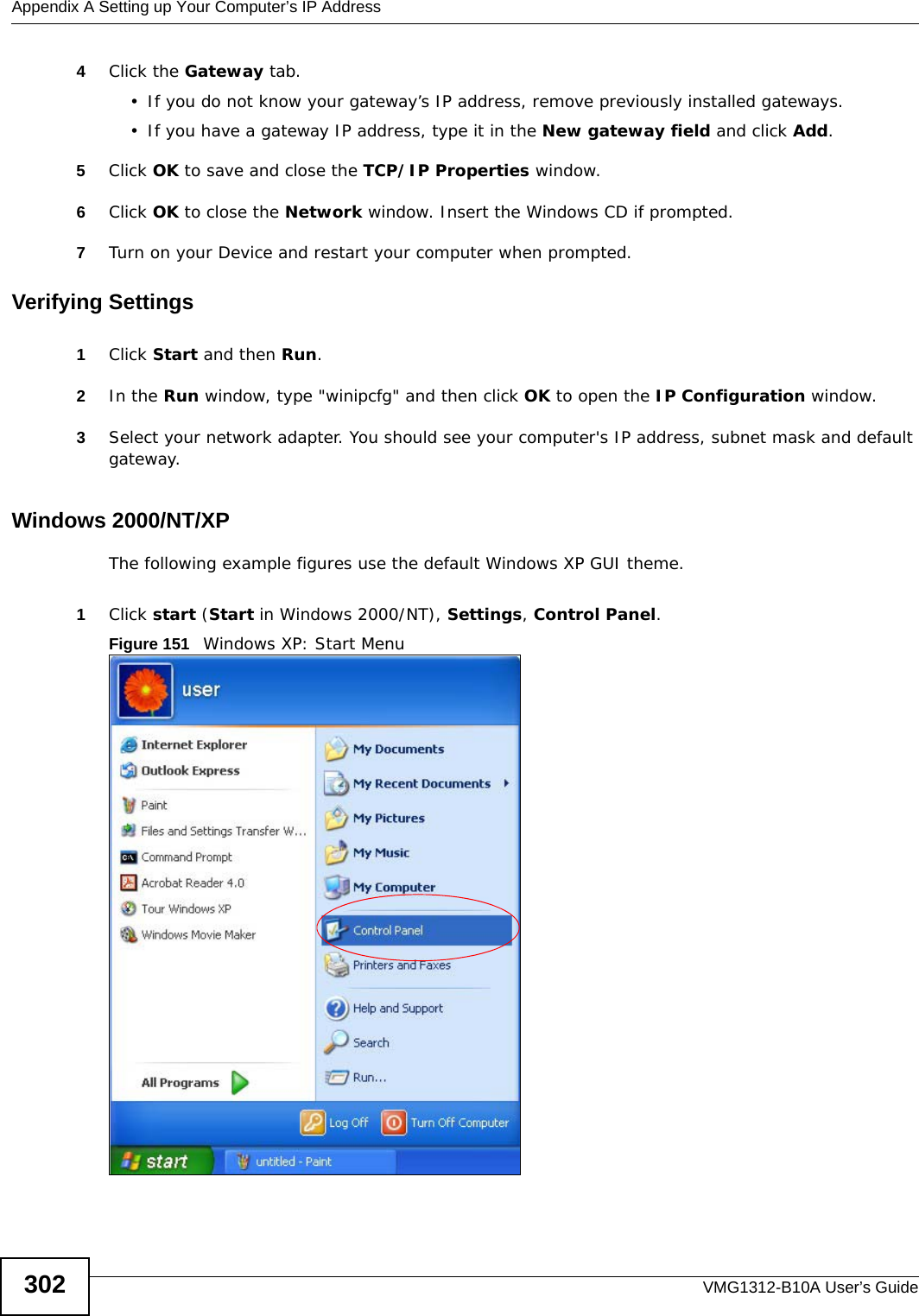 Appendix A Setting up Your Computer’s IP AddressVMG1312-B10A User’s Guide3024Click the Gateway tab.• If you do not know your gateway’s IP address, remove previously installed gateways.• If you have a gateway IP address, type it in the New gateway field and click Add.5Click OK to save and close the TCP/IP Properties window.6Click OK to close the Network window. Insert the Windows CD if prompted.7Turn on your Device and restart your computer when prompted.Verifying Settings1Click Start and then Run.2In the Run window, type &quot;winipcfg&quot; and then click OK to open the IP Configuration window.3Select your network adapter. You should see your computer&apos;s IP address, subnet mask and default gateway.Windows 2000/NT/XPThe following example figures use the default Windows XP GUI theme.1Click start (Start in Windows 2000/NT), Settings, Control Panel.Figure 151   Windows XP: Start Menu